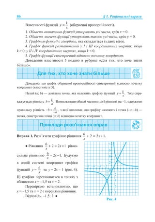 86 § 1. Ɋɚɰɿɨɧɚɥɶɧɿ ɜɢɪɚɡɢ
ȼɥɚɫɬɢɜɨɫɬɿ ɮɭɧɤɰɿʀ = ky
x
(ɨɛɟɪɧɟɧɨʀ ɩɪɨɩɨɪɰɿɣɧɨɫɬɿ).
1. Ɉɛɥɚɫɬɶ ɜɢɡɧɚɱɟɧɧɹ ɮɭɧɤɰɿʀ ɭɬɜɨɪɸɸɬɶ ɭɫɿ ɱɢɫɥɚ, ɤɪɿɦ ɯ = 0.
2. Ɉɛɥɚɫɬɶ ɡɧɚɱɟɧɶ ɮɭɧɤɰɿʀ ɭɬɜɨɪɸɸɬɶ ɬɚɤɨɠ ɭɫɿ ɱɢɫɥɚ, ɤɪɿɦ ɭ = 0.
3. Ƚɪɚɮɿɤɨɦ ɮɭɧɤɰɿʀ ɽ ɝɿɩɟɪɛɨɥɚ, ɹɤɚ ɫɤɥɚɞɚɽɬɶɫɹ ɿɡ ɞɜɨɯ ɜɿɬɨɤ.
4. Ƚɪɚɮɿɤ ɮɭɧɤɰɿʀ ɪɨɡɬɚɲɨɜɚɧɢɣ ɭ ȱ ɿ ȱȱȱ ɤɨɨɪɞɢɧɚɬɧɢɯ ɱɜɟɪɬɹɯ, ɹɤɳɨ
k  0; ɭ ȱȱ ɿ IV ɤɨɨɪɞɢɧɚɬɧɢɯ ɱɜɟɪɬɹɯ, ɹɤɳɨ k  0.
5. Ƚɪɚɮɿɤ ɮɭɧɤɰɿʀ ɫɢɦɟɬɪɢɱɧɢɣ ɜɿɞɧɨɫɧɨ ɩɨɱɚɬɤɭ ɤɨɨɪɞɢɧɚɬ.
Ⱦɨɜɟɞɟɧɧɹ ɜɥɚɫɬɢɜɨɫɬɿ 5 ɩɨɞɚɧɨ ɜ ɪɭɛɪɢɰɿ «Ⱦɥɹ ɬɢɯ, ɯɬɨ ɯɨɱɟ ɡɧɚɬɢ
ɛɿɥɶɲɟ».
Ⱦɨɜɟɞɟɦɨ, ɳɨ ɝɪɚɮɿɤ ɨɛɟɪɧɟɧɨʀ ɩɪɨɩɨɪɰɿɣɧɨɫɬɿ ɫɢɦɟɬɪɢɱɧɢɣ ɜɿɞɧɨɫɧɨ ɩɨɱɚɬɤɭ
ɤɨɨɪɞɢɧɚɬ (ɜɥɚɫɬɢɜɿɫɬɶ 5).
ɇɟɯɚɣ (ɚ; b) — ɞɨɜɿɥɶɧɚ ɬɨɱɤɚ, ɹɤɚ ɧɚɥɟɠɢɬɶ ɝɪɚɮɿɤɭ ɮɭɧɤɰɿʀ .= ky
x
Ɍɨɞɿ ɫɩɪɚ-
ɜɞɠɭɽɬɶɫɹ ɪɿɜɧɿɫɬɶ .= kb
a
ɉɨɦɧɨɠɢɜɲɢ ɨɛɢɞɜɿ ɱɚɫɬɢɧɢ ɰɿɽʀ ɪɿɜɧɨɫɬɿ ɧɚ –1, ɨɞɟɪɠɢɦɨ
ɩɪɚɜɢɥɶɧɭ ɪɿɜɧɿɫɬɶ ,− =
−
kb
a
ɡ ɹɤɨʀ ɜɢɩɥɢɜɚɽ, ɳɨ ɝɪɚɮɿɤɭ ɧɚɥɟɠɢɬɶ ɿ ɬɨɱɤɚ (–ɚ; –b) —
ɬɨɱɤɚ, ɫɢɦɟɬɪɢɱɧɚ ɬɨɱɰɿ (ɚ; b) ɜɿɞɧɨɫɧɨ ɩɨɱɚɬɤɭ ɤɨɨɪɞɢɧɚɬ.
ȼɩɪɚɜɚ 1. Ɋɨɡɜ’ɹɡɚɬɢ ɝɪɚɮɿɱɧɨ ɪɿɜɧɹɧɧɹ 6 2 2 1.x
x
+ = +
Ɣ Ɋɿɜɧɹɧɧɹ 6 2 2 1+ = +x
x
ɪɿɜɧɨ-
ɫɢɥɶɧɟ ɪɿɜɧɹɧɧɸ 6 2 1.= −x
x
Ȼɭɞɭɽɦɨ
ɜ ɨɞɧɿɣ ɫɢɫɬɟɦɿ ɤɨɨɪɞɢɧɚɬ ɝɪɚɮɿɤɢ
ɮɭɧɤɰɿɣ ɭ = 6
x
ɬɚ ɭ = 2ɯ – 1 (ɪɢɫ. 4).
ɐɿ ɝɪɚɮɿɤɢ ɩɟɪɟɬɢɧɚɸɬɶɫɹ ɜ ɬɨɱɤɚɯ ɡ
ɚɛɫɰɢɫɚɦɢ ɯ = –1,5 ɬɚ ɯ = 2.
ɉɟɪɟɜɿɪɤɨɸ ɜɫɬɚɧɨɜɥɸɽɦɨ, ɳɨ
x = –1,5 ɬɚ x = 2 ɽ ɤɨɪɟɧɹɦɢ ɪɿɜɧɹɧɧɹ.
ȼɿɞɩɨɜɿɞɶ. –1,5; 2. Ɣ
Ɋɢɫ. 4
 