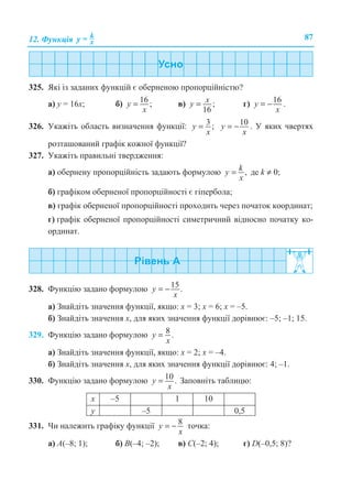 12. Ɏɭɧɤɰɿɹ k
xy = 87
325. əɤɿ ɿɡ ɡɚɞɚɧɢɯ ɮɭɧɤɰɿɣ ɽ ɨɛɟɪɧɟɧɨɸ ɩɪɨɩɨɪɰɿɣɧɿɫɬɸ?
ɚ) ɭ = 16ɯ; ɛ) 16 ;y
x
= ɜ) ;
16
xy = ɝ) 16y
x
= − .
326. ɍɤɚɠɿɬɶ ɨɛɥɚɫɬɶ ɜɢɡɧɚɱɟɧɧɹ ɮɭɧɤɰɿʀ: 3 ;y
x
= 10y
x
= − . ɍ ɹɤɢɯ ɱɜɟɪɬɹɯ
ɪɨɡɬɚɲɨɜɚɧɢɣ ɝɪɚɮɿɤ ɤɨɠɧɨʀ ɮɭɧɤɰɿʀ?
327. ɍɤɚɠɿɬɶ ɩɪɚɜɢɥɶɧɿ ɬɜɟɪɞɠɟɧɧɹ:
ɚ) ɨɛɟɪɧɟɧɭ ɩɪɨɩɨɪɰɿɣɧɿɫɬɶ ɡɚɞɚɸɬɶ ɮɨɪɦɭɥɨɸ ,ky
x
= ɞɟ k ≠ 0;
ɛ) ɝɪɚɮɿɤɨɦ ɨɛɟɪɧɟɧɨʀ ɩɪɨɩɨɪɰɿɣɧɨɫɬɿ ɽ ɝɿɩɟɪɛɨɥɚ;
ɜ) ɝɪɚɮɿɤ ɨɛɟɪɧɟɧɨʀ ɩɪɨɩɨɪɰɿɣɧɨɫɬɿ ɩɪɨɯɨɞɢɬɶ ɱɟɪɟɡ ɩɨɱɚɬɨɤ ɤɨɨɪɞɢɧɚɬ;
ɝ) ɝɪɚɮɿɤ ɨɛɟɪɧɟɧɨʀ ɩɪɨɩɨɪɰɿɣɧɨɫɬɿ ɫɢɦɟɬɪɢɱɧɢɣ ɜɿɞɧɨɫɧɨ ɩɨɱɚɬɤɭ ɤɨ-
ɨɪɞɢɧɚɬ.
328. Ɏɭɧɤɰɿɸ ɡɚɞɚɧɨ ɮɨɪɦɭɥɨɸ 15.= −y
x
ɚ) Ɂɧɚɣɞɿɬɶ ɡɧɚɱɟɧɧɹ ɮɭɧɤɰɿʀ, ɹɤɳɨ: ɯ = 3; ɯ = 6; ɯ = –5.
ɛ) Ɂɧɚɣɞɿɬɶ ɡɧɚɱɟɧɧɹ ɯ, ɞɥɹ ɹɤɢɯ ɡɧɚɱɟɧɧɹ ɮɭɧɤɰɿʀ ɞɨɪɿɜɧɸɽ: –5; –1; 15.
329. Ɏɭɧɤɰɿɸ ɡɚɞɚɧɨ ɮɨɪɦɭɥɨɸ 8 .=y
x
ɚ) Ɂɧɚɣɞɿɬɶ ɡɧɚɱɟɧɧɹ ɮɭɧɤɰɿʀ, ɹɤɳɨ: ɯ = 2; ɯ = –4.
ɛ) Ɂɧɚɣɞɿɬɶ ɡɧɚɱɟɧɧɹ ɯ, ɞɥɹ ɹɤɢɯ ɡɧɚɱɟɧɧɹ ɮɭɧɤɰɿʀ ɞɨɪɿɜɧɸɽ: 4; –1.
330. Ɏɭɧɤɰɿɸ ɡɚɞɚɧɨ ɮɨɪɦɭɥɨɸ 10.y
x
= Ɂɚɩɨɜɧɿɬɶ ɬɚɛɥɢɰɸ:
ɯ –5 1 10
ɭ –5 0,5
331. ɑɢ ɧɚɥɟɠɢɬɶ ɝɪɚɮɿɤɭ ɮɭɧɤɰɿʀ 8y
x
= − ɬɨɱɤɚ:
ɚ) A(–8; 1); ɛ) B(–4; –2); ɜ) C(–2; 4); ɝ) D(–0,5; 8)?
 