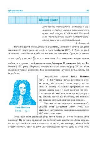 ɐɿɤɚɜɨ ɡɧɚɬɢ 91
ɏɬɨ ɩɨɛɨɪɟ ɦɚɬɟɦɚɬɢɱɧɭ ɫɢɦɜɨɥɿɤɭ ɿ ɜɞɭ-
ɦɚɽɬɶɫɹ ɜ ɝɥɢɛɨɤɿ ɰɚɪɢɧɢ ɦɚɬɟɦɚɬɢɱɧɨɝɨ
ɫɜɿɬɭ, ɬɨɣ ɜɿɞɤɪɢɽ ɜ ɧɿɣ ɬɚɤɢɣ ɿɞɟɚɥɶɧɢɣ
ɫɜɿɬ ɿ ɬɚɤɭ ɜɟɥɢɱɚɜɭ ɩɨɟɡɿɸ, ɿ ɫɬɿɥɶɤɢ ɟɫɬɟ-
ɬɢɤɢ ɣ ɤɪɚɫɢ, ɹɤ ɜ ɧɿɹɤɿɣ ɿɧɲɿɣ ɧɚɭɰɿ.
ȼ. Ʌɟɜɢɰɶɤɢɣ
Ɂɜɢɱɚɣɧɿ ɞɪɨɛɢ ɜɦɿɥɢ ɞɨɞɚɜɚɬɢ, ɜɿɞɧɿɦɚɬɢ, ɦɧɨɠɢɬɢ ɣ ɞɿɥɢɬɢ ɳɟ ɞɚɜɧɿ
ɽɝɢɩɬɹɧɢ (2 ɬɢɫɹɱɿ ɪɨɤɿɜ ɞɨ ɧ. ɟ.). ɍ ɱɚɫɢ Ⱥɪɯɿɦɟɞɚ (287 – 212 ɪɪ. ɞɨ ɧ.ɟ.)
ɡɧɚɦɟɧɧɢɤ ɡɜɢɱɚɣɧɨɝɨ ɞɪɨɛɭ ɩɢɫɚɥɢ ɧɚɞ ɱɢɫɟɥɶɧɢɤɨɦ. ɋɭɱɚɫɧɟ ɠ ɩɨɡɧɚ-
ɱɟɧɧɹ ɞɪɨɛɭ ɭ ɜɢɝɥɹɞɿ ,a
b
ɞɟ ɚ — ɱɢɫɟɥɶɧɢɤ, b — ɡɧɚɦɟɧɧɢɤ, ɭɩɟɪɲɟ ɦɨɠɧɚ
ɩɨɛɚɱɢɬɢ ɭ ɩɪɚɰɹɯ ɿɬɚɥɿɣɫɶɤɨɝɨ ɜɱɟɧɨɝɨ Ʌɟɨɧɚɪɞɚ ɉɿɡɚɧɫɶɤɨɝɨ (ɜɿɧ ɠɟ Ɏɿ-
ɛɨɧɚɱɱɿ) 1202 ɪɨɤɭ. ɒɢɪɨɤɨɝɨ ɩɨɲɢɪɟɧɧɹ ɬɚɤɢɣ ɡɚɩɢɫ ɧɚɛɭɜ ɭ XVI ɫɬ. ɩɿɫɥɹ
ɜɜɟɞɟɧɧɹ ɛɭɤɜɟɧɨʀ ɫɢɦɜɨɥɿɤɢ. Ɍɨɞɿ ɠ ɩɨɲɢɪɢɥɚɫɶ ɿ ɫɭɱɚɫɧɚ ɮɨɪɦɚ ɡɚɩɢɫɭ ɞɿɣ
ɿɡ ɞɪɨɛɚɦɢ.
ȱɫɚɚɤ ɇɶɸɬɨɧ
(1643 – 1727)
Ⱥɧɝɥɿɣɫɶɤɢɣ ɭɱɟɧɢɣ ȱɫɚɚɤ ɇɶɸɬɨɧ
(1643 – 1727) ɭɩɟɪɲɟ ɩɨɱɚɜ ɪɨɡɝɥɹɞɚɬɢ ɞɪɿɛ
ɹɤ ɱɚɫɬɤɭ ɜɿɞ ɞɿɥɟɧɧɹ ɨɞɧɨɝɨ ɜɢɪɚɡɭ ɧɚ ɿɧ-
ɲɢɣ. ɍ ɤɧɢɠɰɿ «Ɂɚɝɚɥɶɧɚ ɚɪɢɮɦɟɬɢɤɚ» ɜɿɧ
ɩɢɫɚɜ: «Ɂɚɩɢɫ ɨɞɧɿɽʀ ɡ ɞɜɨɯ ɜɟɥɢɱɢɧ ɩɿɞ ɞɪɭ-
ɝɨɸ, ɧɢɠɱɟ ɜɿɞ ɹɤɨʀ ɦɿɠ ɧɢɦɢ ɩɪɨɜɟɞɟɧɨ ɪɢɫ-
ɤɭ, ɨɡɧɚɱɚɽ ɱɚɫɬɤɭ ɚɛɨ ɜɟɥɢɱɢɧɭ, ɹɤɚ ɜɢɧɢɤɚɽ
ɜɿɞ ɞɿɥɟɧɧɹ ɜɟɪɯɧɶɨʀ ɜɟɥɢɱɢɧɢ ɧɚ ɧɢɠɧɸ».
ɇɶɸɬɨɧ ɬɚɤɨɠ ɩɨɲɢɪɢɜ ɩɨɡɧɚɱɟɧɧɹ ɚɩ
,
ɭɜɟɞɟɧɟ Ɋɟɧɟ Ⱦɟɤɚɪɬɨɦ (1596 – 1650) ɞɥɹ
ɫɬɟɩɟɧɿɜ ɡ ɧɚɬɭɪɚɥɶɧɢɦ ɩɨɤɚɡɧɢɤɨɦ, ɧɚ ɜɢɩɚɞɨɤ
ɜɿɞ’ɽɦɧɨɝɨ ɩɨɤɚɡɧɢɤɚ.
ɑɨɦɭ ɧɭɥɶɨɜɢɦ ɫɬɟɩɟɧɟɦ ɛɭɞɶ-ɹɤɨɝɨ ɱɢɫɥɚ ɚ (ɚ  0) ɩɨɜɢɧɧɚ ɛɭɬɢ
ɨɞɢɧɢɰɹ? ɐɟ ɩɢɬɚɧɧɹ ɬɪɢɜɚɥɢɣ ɱɚɫ ɩɨɪɨɞɠɭɜɚɥɨ ɫɭɩɟɪɟɱɤɢ. Ⱥɞɠɟ ɜɿɞɨɦɨ,
ɳɨ ɧɚɬɭɪɚɥɶɧɢɣ ɩɨɤɚɡɧɢɤ ɫɬɟɩɟɧɹ — ɰɟ ɱɢɫɥɨ, ɹɤɟ ɩɨɤɚɡɭɽ, ɫɤɿɥɶɤɢ ɪɚɡɿɜ
ɨɫɧɨɜɭ ɦɧɨɠɚɬɶ ɫɚɦɭ ɧɚ ɫɟɛɟ. Ⱥɥɟ ɩɨɦɧɨɠɢɬɢ ɨɫɧɨɜɭ ɫɚɦɭ ɧɚ ɫɟɛɟ ɧɭɥɶ
 