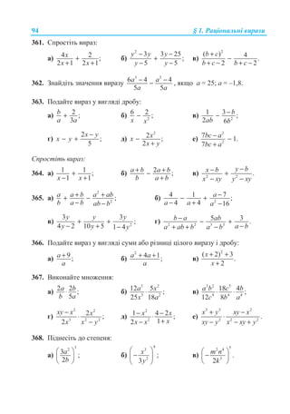 94 § 1. Ɋɚɰɿɨɧɚɥɶɧɿ ɜɢɪɚɡɢ
361. ɋɩɪɨɫɬɿɬɶ ɜɢɪɚɡ:
ɚ) 4 2 ;
2 1 2 1
x
x x
+
+ +
ɛ)
2
3 3 25
;
5 5
y y y
y y
− −
+
− −
ɜ)
2
( ) 4 .
2 2
b c
b c b c
+
−
+ − + −
362. Ɂɧɚɣɞɿɬɶ ɡɧɚɱɟɧɧɹ ɜɢɪɚɡɭ
3 3
6 4 4
5 5
a a
a a
− −− , ɹɤɳɨ ɚ = 25; ɚ = –1,8.
363. ɉɨɞɚɣɬɟ ɜɢɪɚɡ ɭ ɜɢɝɥɹɞɿ ɞɪɨɛɭ:
ɚ) 2 ;
3
b
a a
+ ɛ) 2
6 2 ;
x x
− ɜ) 2
1 3 ;
2 6
b
ab b
−−
ɝ)
2
;
5
x y
x y
−
− + ɞ)
2
2 ;
2
xx
x y
−
+
ɟ)
2
2
7 1.
7
bc a
bc a
− −
+
ɋɩɪɨɫɬɿɬɶ ɜɢɪɚɡ:
364. ɚ) 1 1 ;
1 1x x
+
− +
ɛ) 2 ;a b a b
b a b
+ +−
+
ɜ) 2 2
.
y bx b
x xy y xy
−− +
− −
365. ɚ)
2
2
;a a b a ab
b a b ab b
+ ++ −
− −
ɛ) 2
4 1 7 ;
4 4 16
a
a a a
−− +
− + −
ɜ) 2
3 3
;
4 2 10 5 1 4
y y y
y y y
+ +
− + −
ɝ) 2 2 3 3
5 3 .b a ab
a ba ab b a b
− − +
−+ + −
366. ɉɨɞɚɣɬɟ ɜɢɪɚɡ ɭ ɜɢɝɥɹɞɿ ɫɭɦɢ ɚɛɨ ɪɿɡɧɢɰɿ ɰɿɥɨɝɨ ɜɢɪɚɡɭ ɿ ɞɪɨɛɭ:
ɚ) 9 ;a
a
+ ɛ)
2
4 1;a a
a
+ + ɜ)
2
( 2) 3
.
2
x
x
+ +
+
367. ȼɢɤɨɧɚɣɬɟ ɦɧɨɠɟɧɧɹ:
ɚ) 2 2 ;
5
a b
b a
⋅ ɛ)
3 2
3 2
12 5 ;
25 18
a x
x a
⋅ ɜ)
3 2 5
4 4 4
18 4 ;
12 8
a b c b
c b a
⋅ ⋅
ɝ)
2 2
3 2 2
2 ;
2
xy x x
x x y
−
⋅
−
ɞ)
2
2
1 4 2 ;
12
x x
xx x
− −⋅
+−
ɟ)
3 3 2
2 2 2
.
x y xy x
xy y x xy y
+ −
⋅
− − +
368. ɉɿɞɧɟɫɿɬɶ ɞɨ ɫɬɟɩɟɧɹ:
ɚ)
32
3 ;
2
a
b
§ ·
¨ ¸
© ¹
ɛ)
4
3
2
;
3
x
y
§ ·
−¨ ¸
© ¹
ɜ)
52 4
3
.
2
m n
k
§ ·
−¨ ¸
© ¹
 