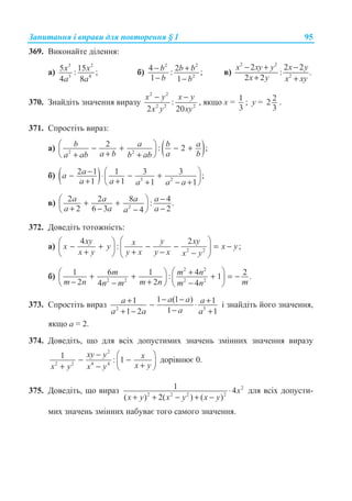 Ɂɚɩɢɬɚɧɧɹ ɿ ɜɩɪɚɜɢ ɞɥɹ ɩɨɜɬɨɪɟɧɧɹ § 1 95
369. ȼɢɤɨɧɚɣɬɟ ɞɿɥɟɧɧɹ:
ɚ)
3 2
3 4
5 15: ;
4 8
x x
a a
ɛ)
2 2
2
4 2: ;
1 1
b b b
b b
− +
− −
ɜ)
2 2
2
2 2 2
: .
2 2
x xy y x y
x y x xy
− + −
+ +
370. Ɂɧɚɣɞɿɬɶ ɡɧɚɱɟɧɧɹ ɜɢɪɚɡɭ
2 2
2 2 2
:
2 20
x y x y
x y xy
− −
, ɹɤɳɨ ɯ = 1
3
; ɭ = 22
3
.
371. ɋɩɪɨɫɬɿɬɶ ɜɢɪɚɡ:
ɚ) ( )2 2
2 : 2 ;b a b a
a b a ba ab b ab
§ ·− + − +¨ ¸++ +© ¹
ɛ) ( ) 3 2
2 1 1 3 3 ;
1 1 1 1
aa
a a a a a
− § ·− ⋅ − +¨ ¸+ + + − +© ¹
ɜ) 2
2 2 8 4: .
2 6 3 24
a a a a
a a aa
−§ ·+ +¨ ¸+ − −−© ¹
372. Ⱦɨɜɟɞɿɬɶ ɬɨɬɨɠɧɿɫɬɶ:
ɚ) 2 2
4 2
: ;
xy y xyxx y x y
x y y x y x x y
§ ·§ ·
− + − − = −¨ ¸¨ ¸+ + − −© ¹ © ¹
ɛ)
2 2
2 2 2 2
1 6 1 4 2: 1 .
2 24 4
m m n
m n m n mn m m n
§ ·+§ ·+ + + = −¨ ¸ ¨ ¸− +− −© ¹ © ¹
373. ɋɩɪɨɫɬɿɬɶ ɜɢɪɚɡ 2 3
1 (1 )1 1
11 2 1
a aa a
aa a a
− −+ +− ⋅
−+ − +
ɿ ɡɧɚɣɞɿɬɶ ɣɨɝɨ ɡɧɚɱɟɧɧɹ,
ɹɤɳɨ ɚ = 2.
374. Ⱦɨɜɟɞɿɬɶ, ɳɨ ɞɥɹ ɜɫɿɯ ɞɨɩɭɫɬɢɦɢɯ ɡɧɚɱɟɧɶ ɡɦɿɧɧɢɯ ɡɧɚɱɟɧɧɹ ɜɢɪɚɡɭ
2
2 2 4 4
1 : 1
xy y x
x yx y x y
− § ·
− −¨ ¸++ − © ¹
ɞɨɪɿɜɧɸɽ 0.
375. Ⱦɨɜɟɞɿɬɶ, ɳɨ ɜɢɪɚɡ 2
2 2 2 2
1 4
( ) 2( ) ( )
x
x y x y x y
⋅
+ + − + −
ɞɥɹ ɜɫɿɯ ɞɨɩɭɫɬɢ-
ɦɢɯ ɡɧɚɱɟɧɶ ɡɦɿɧɧɢɯ ɧɚɛɭɜɚɽ ɬɨɝɨ ɫɚɦɨɝɨ ɡɧɚɱɟɧɧɹ.
 