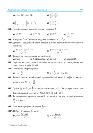 Ɂɚɩɢɬɚɧɧɹ ɿ ɜɩɪɚɜɢ ɞɥɹ ɩɨɜɬɨɪɟɧɧɹ § 1 97
ɜ) ( ) ( )
2
2 3 4 6 ;x x
−
+ + ɝ)
2 2
1 1
;a b
a b
− −
− −
−
−
ɞ) ( )
1
1 1
1 1 ;x y
x y
−
− −
§ ·
− −¨ ¸
© ¹
ɟ)
3 3
1 1
.a b
a b
− −
− −
+
+
384. ɉɨɞɚɣɬɟ ɜɢɪɚɡ ɭ ɜɢɝɥɹɞɿ ɫɬɟɩɟɧɹ ɡ ɨɫɧɨɜɨɸ 2:
ɚ) 3
32 2 ;n−
⋅ ɛ) 1
2 64 ;n+
⋅ ɜ) 3
16 2 ;n− +
⋅ ɝ) 31 2 .
32
n−
⋅
385. ɍ ɜɢɪɚɡɿ ɯ–7
+ ɯ–5
ɜɢɧɟɫɿɬɶ ɡɚ ɞɭɠɤɢ ɦɧɨɠɧɢɤ: ɯ–3
; ɯ–5
; ɯ.
386*. Ⱦɨɜɟɞɿɬɶ, ɳɨ ɞɥɹ ɜɫɿɯ ɰɿɥɢɯ ɡɧɚɱɟɧɶ ɡɦɿɧɧɢɯ ɜɢɪɚɡ ɧɚɛɭɜɚɽ ɬɨɝɨ ɫɚɦɨɝɨ
ɡɧɚɱɟɧɧɹ:
ɚ)
1 2
3 7 3 7 ;
3 7
m n m n
m n
− − − −
−
⋅ + ⋅
⋅
ɛ)
1 1
1
5 7 5 7 .
35
n n n n
n
− − − − − −
− +
⋅ + ⋅
387. Ɂɚɩɢɲɿɬɶ ɭ ɫɬɚɧɞɚɪɬɧɨɦɭ ɜɢɝɥɹɞɿ ɱɢɫɥɨ:
ɚ) 8900; ɛ) 5 640 000 000; ɜ) 0,0533; ɝ) 0,0000012.
388. ȼɢɪɚɡɿɬɶ ɱɚɫ ɭ ɫɟɤɭɧɞɚɯ ɿ ɡɚɩɢɲɿɬɶ ɨɞɟɪɠɚɧɟ ɱɢɫɥɨ ɭ ɫɬɚɧɞɚɪɬɧɨɦɭ ɜɢ-
ɝɥɹɞɿ: 1 ɝɨɞ; 1 ɞɨɛɚ; 30 ɞɿɛ.
389. ɉɨɛɭɞɭɣɬɟ ɝɪɚɮɿɤ ɮɭɧɤɰɿʀ:
ɚ) 3 ;y
x
= − ɛ) 3 ,y
x
= ɞɟ 1 ≤ x ≤ 6.
390. Ɂɚɩɢɲɿɬɶ ɮɨɪɦɭɥɭ ɨɛɟɪɧɟɧɨʀ ɩɪɨɩɨɪɰɿɣɧɨɫɬɿ, ɹɤɳɨ ʀʀ ɝɪɚɮɿɤ ɩɪɨɯɨɞɢɬɶ
ɱɟɪɟɡ ɬɨɱɤɭ ( )16; .
3
B − −
391. Ƚɪɚɮɿɤ ɮɭɧɤɰɿʀ ky
x
= ɩɪɨɯɨɞɢɬɶ ɱɟɪɟɡ ɬɨɱɤɭ A(1; 8). ɑɢ ɩɪɨɯɨɞɢɬɶ ɝɪɚ-
ɮɿɤ ɰɿɽʀ ɮɭɧɤɰɿʀ ɱɟɪɟɡ ɬɨɱɤɭ B(0,5; 16)? C(–0,4; –20)?
392. Ɂɚ ɞɨɩɨɦɨɝɨɸ ɝɪɚɮɿɤɿɜ ɮɭɧɤɰɿɣ ɜɫɬɚɧɨɜɿɬɶ, ɱɢ ɦɚɽ ɤɨɪɟɧɿ ɪɿɜɧɹɧɧɹ
10 0,5 1x
x
= − .
393. Ɋɨɡɜ’ɹɠɿɬɶ ɝɪɚɮɿɱɧɨ ɪɿɜɧɹɧɧɹ 4 .x
x
=
394*. ɉɨɛɭɞɭɣɬɟ ɝɪɚɮɿɤ ɮɭɧɤɰɿʀ:
ɚ)
2
3
2 18;
9
−= −
−
xy
x x
ɛ) 4 4 .−=
−
xy
x x x
4* ȼ. Ʉɪɚɜɱɭɤ. Ⱥɥɝɟɛɪɚ. 8 ɤɥ.
 