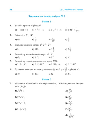 98 § 1. Ɋɚɰɿɨɧɚɥɶɧɿ ɜɢɪɚɡɢ
Ɂɚɜɞɚɧɧɹ ɞɥɹ ɫɚɦɨɩɟɪɟɜɿɪɤɢ ʋ 3
Ɋɿɜɟɧɶ 1
1. ɍɤɚɠɿɬɶ ɩɪɚɜɢɥɶɧɿ ɪɿɜɧɨɫɬɿ:
ɚ) 0
( 100) 1;− = ɛ) 2
4 16;−
= − ɜ) 0
( 3) 3;− = − ɝ) 2 1( 5) .
25
−
− =
2. Ɉɛɱɢɫɥɿɬɶ: 7–2
⋅ 140
.
ɚ) 49; ɛ) 2 ;
7
ɜ) 1 ;
49
ɝ) 1 .
7
3. Ɂɧɚɣɞɿɬɶ ɡɧɚɱɟɧɧɹ ɜɢɪɚɡɭ 24
⋅ 2–3
+ 2–1
.
ɚ) 2; ɛ) 130; ɜ) 12 ;
2
ɝ) 12 .
4
4. Ɂɚɩɢɲɿɬɶ ɭ ɜɢɝɥɹɞɿ ɫɬɟɩɟɧɹ ɜɢɪɚɡ b6
: b–2
.
ɚ) b8
; ɛ) b–12
; ɜ) b–3
; ɝ) b4
.
5. Ɂɚɩɢɲɿɬɶ ɭ ɫɬɚɧɞɚɪɬɧɨɦɭ ɜɢɝɥɹɞɿ ɱɢɫɥɨ 2570.
ɚ) 25,7 ⋅ 102
; ɛ) 2,57 ⋅ 10–3
; ɜ) 0,257 ⋅ 104
; ɝ) 2,57 ⋅ 103
.
6. Ⱦɥɹ ɹɤɨɝɨ ɡɧɚɱɟɧɧɹ ɚɪɝɭɦɟɧɬɭ ɡɧɚɱɟɧɧɹ ɮɭɧɤɰɿʀ 10y
x
= ɞɨɪɿɜɧɸɽ 4?
ɚ) 40; ɛ) 2,5; ɜ) 5; ɝ) 2,4.
Ɋɿɜɟɧɶ 2
7. ɍɫɬɚɧɨɜɿɬɶ ɜɿɞɩɨɜɿɞɧɿɫɬɶ ɦɿɠ ɜɢɪɚɡɚɦɢ (1–4) ɿ ɬɨɬɨɠɧɨ ɪɿɜɧɢɦɢ ʀɦ ɜɢɪɚ-
ɡɚɦɢ (Ⱥ–Ⱦ).
1) 20
ɚ2
b–1
; Ⱥ) 2
2 ;b
a
2) 2–1
ɚ2
b–1
; Ȼ)
2
;
2
a
b
3) 2–1
ɚ–2
: b; ȼ)
2
2 ;a
b
4) 2 : (ɚ2
b–1
). Ƚ)
2
;a
b
Ⱦ) 2
1 .
2a b
 