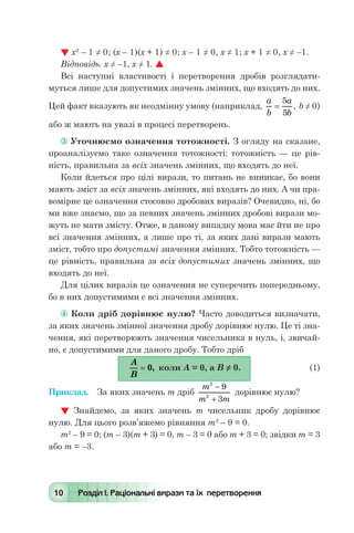 10 Розділ І. Раціональні вирази та їх перетворення
 х2
– 1 ≠ 0; (х – 1)(х + 1) ≠ 0; х – 1 ≠ 0, х ≠ 1; х + 1 ≠ 0, х ≠ –1.
Відповідь. х ≠ –1, х ≠ 1. 
Всі наступні властивості і перетворення дробів розглядати-
муться лише для допустимих значень змінних, що входять до них.
Цей факт вказують як неодмінну умову (наприклад,
a
b
a
b
=
5
5
, b ≠ 0)
або ж мають на увазі в процесі перетворень.
 Уточнюємо означення тотожності. З огляду на сказане,
проаналізуємо таке означення тотожності: тотожність — це рів-
ність, правильна за всіх значень змінних, що входять до неї.
Коли йдеться про цілі вирази, то питань не виникає, бо вони
мають зміст за всіх значень змінних, які входять до них. А чи пра-
вомірне це означення стосовно дробових виразів? Очевидно, ні, бо
ми вже знаємо, що за певних значень змінних дробові вирази мо-
жуть не мати змісту. Отже, в даному випадку мова має йти не про
всі значення змінних, а лише про ті, за яких дані вирази мають
зміст, тобто про допустимі значення змінних. Тобто тотожність —
це рівність, правильна за всіх допустимих значень змінних, що
входять до неї.
Для цілих виразів це означення не суперечить попередньому,
бо в них допустимими є всі значення змінних.
 Коли дріб дорівнює нулю? Часто доводиться визначати,
за яких значень змінної значення дробу дорівнює нулю. Це ті зна-
чення, які перетворюють значення чисельника в нуль, і, звичай-
но, є допустимими для даного дробу. Тобто дріб
	
A
B
= 0, коли А = 0, а В ≠ 0.	 (1)
Приклад.	 За яких значень т дріб
m
m m
2
2
9
3
-
+
дорівнює нулю?
 Знайдемо, за яких значень т чисельник дробу дорівнює
нулю. Для цього розв’яжемо рівняння т2
– 9 = 0.
т2
– 9 = 0; (т – 3)(m + 3) = 0, т – 3 = 0 або т + 3 = 0; звідки т = 3
або т = –3.
 