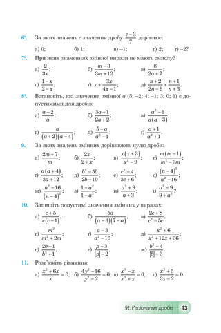 §1. Раціональні дроби 13
6°.	 За яких значень с значення дробу
c - 3
7
дорівнює:
а) 0;	 б) 1;	 в) –1;	 г) 2;	 ґ) –2?
7°.	 При яких значеннях змінної вирази не мають смислу?
а)
2
3x
; 	 б)
m
m
-
+
3
3 12
; 	 в)
8
2 7a +
;
г)
1
2
-
-
x
x
;	 ґ) x
x
x
+
-
3
4 1
; 	 д)
n
n
n
n
+
-
+
+
+
2
2 9
1
3
.
8°.	 Встановіть, які значення змінної а (5; –2; 4; –1; 3; 0; 1) є до-
пустимими для дробів:
а)
a
a
- 2
; 	 б)
3 1
2 2
a
a
+
+
; 	 в)
a
a a
2
1
3
-
-( )
;
г)
a
a a+( ) -( )2 4
; 	 д)
5
12
-
-
a
a
; 	 ґ)
a
a
+
+
1
12
.
9.	 За яких значень змінних дорівнюють нулю дроби:
а)
2 7m
m
+
; 	 б)
2
2
x
x+
; 	 в)
x x
x
+( )
-
3
92
; 	 г)
m m
m m
-( )
-
1
32
;
ґ)
a a
a
+( )
+
4
3 12
; 	 д)
b b
b
2
5
2 10
-
-
; 	 е)
c
c
2
4
3 6
-
+
;	 є)
n
n
-( )
-
4
16
2
2
;
ж)
n
n
2
2
16
4
-
-( )
; 	 з)
1
1
2
2
+
-
a
a
; 	 и)
a
a
2
9
3
+
+
;	 і)
a
a
2
2
9
9
-
+
?
10.	 Запишіть допустимі значення змінних у виразах:
а)
c
c c
+
-( )
5
1
; 	 б)
5
3 7
a
a a-( ) -( )
;	 в)
2 8
52
c
c c
+
-
;
г)
m
m m
2
2
2+
; 	 ґ)
a
a
-
-
3
162
; 	 д)
x
x x
2
2
6
12 36
+
+ +
;
е)
2 1
12
b
b
-
+
; 	 є)
p
p
-
-
3
2
; 	 ж)
b
b
2
4
3
-
+
.
11.	 Розв’яжіть рівняння:
а)
x x
x
2
6
0
+
= ; 	 б)
4 16
2
0
2
2
y
y
-
-
= ; 	в)
x x
x x
3
2
0
-
+
= ; 	 г)
x
x
2
5
3 2
0
+
-
= .
 