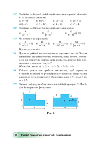 14 Розділ І. Раціональні вирази та їх перетворення
12*.	 Знайдіть найменші (найбільші) значення виразів і відповід-
ні їм значення змінних:
а) х2
+ 2;	 б) 4т2
;	 в) |а + 5|;	 г) 2п2
+ 3;
ґ) 3 – х2
;	 д) 8 – 4х2
;	 е) 7 – |b|;	 є) d2
– 4.
13*.	 Знайдіть найбільші (найменші) значення дробів:
а)
8
42
a +
; 	 б)
16
2c +
; 	 в)
12
6
6
-
<
b
b, .
14*.	 Чи можливі такі рівності:
а)
6
3
32
a +
= ; 	 б)
10
1
22
a +
= ; 	 в)
26
2 5
22
x +
= ;	 г)
20
5
5
m +
= ?
Відповідь поясніть.
15.	 Довжина робочої частини конвеєра дорівнює l метрів. З якою
швидкістю рухається стрічка конвеєра, якщо деталь, постав-
лена на стрічку на одному кінці конвеєра, досягає його про-
тилежного кінця за t секунд?
Обчисліть, якщо: а) l = 32,4; t = 3; б) l = 24,5; t = 5.
16.	 Скільки рейсів має зробити вантажівка, щоб перевезти
п мішків картоплі по р кілограмів у кожному, якщо на неї
класти по т тонн картоплі? Обчисліть, якщо п = 150, р = 50,
т = 2,5.
17*.	 Запишіть формулу обчислення площі S фігури (рис. 1). Знай­
діть із одержаної формули h.
 