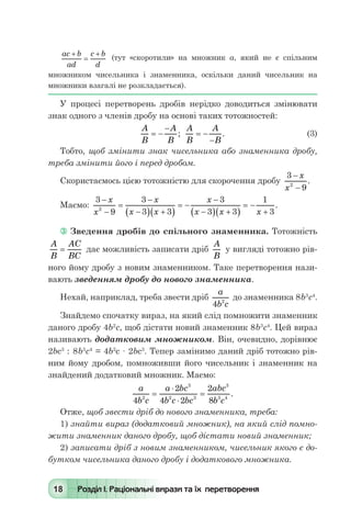 18 Розділ І. Раціональні вирази та їх перетворення
ac b
ad
c b
d
+
=
+
(тут «скоротили» на множник а, який не є спільним
множником чисельника і знаменника, оскільки даний чисельник на
множники взагалі не розкладається).
У процесі перетворень дробів нерідко доводиться змінювати
знак одного з членів дробу на основі таких тотожностей:
	
A
B
A
B
= -
-
;
A
B
A
B
= -
-
. 	 (3)
Тобто, щоб змінити знак чисельника або знаменника дробу,
треба змінити його і перед дробом.
Скористаємось цією тотожністю для скорочення дробу
3
92
-
-
x
x
.
Маємо:
3
9
3
3 3
3
3 3
1
32
-
-
=
-
-( ) +( )
= -
-
-( ) +( )
= -
+
x
x
x
x x
x
x x x
.
 Зведення дробів до спільного знаменника. Тотожність
A
B
AC
BC
= дає можливість записати дріб
A
B
у вигляді тотожно рів-
ного йому дробу з новим знаменником. Таке перетворення нази-
вають зведенням дробу до нового знаменника.
Нехай, наприклад, треба звести дріб
a
b c4 2
до знаменника 8b3
с4
.
Знайдемо спочатку вираз, на який слід помножити знаменник
даного дробу 4b2
с, щоб дістати новий знаменник 8b3
с4
. Цей вираз
називають додатковим множником. Він, очевидно, дорівнює
2bс3
 : 8b3
с4
= 4b2
с · 2bс3
. Тепер замінимо даний дріб тотожно рів-
ним йому дробом, помноживши його чисельник і знаменник на
знайдений додатковий множник. Маємо:
	
a
b c
a bc
b c bc
abc
b c4
2
4 2
2
82
3
2 3
3
3 4
=
⋅
⋅
= .
Отже, щоб звести дріб до нового знаменника, треба:
1) знайти вираз (додатковий множник), на який слід помно-
жити знаменник даного дробу, щоб дістати новий знаменник;
2) записати дріб з новим знаменником, чисельник якого є до-
бутком чисельника даного дробу і додаткового множника.
 