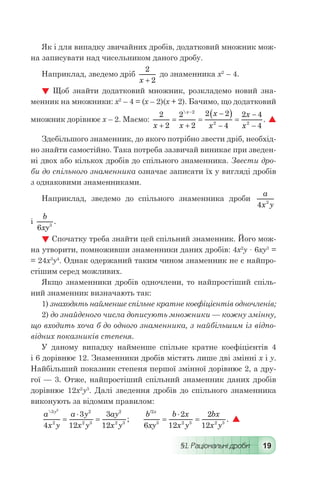 §1. Раціональні дроби 19
Як і для випадку звичайних дробів, додатковий множник мож-
на записувати над чисельником даного дробу.
Наприклад, зведемо дріб
2
2x +
до знаменника х2
– 4.
 Щоб знайти додатковий множник, розкладемо новий зна-
менник на множники: х2
– 4 = (х – 2)(х + 2). Бачимо, що додатковий
множник дорівнює х – 2. Маємо:
2
2
2
2
2 2
4
2 4
4
2
2 2
x x
x
x
x
x
x
+
=
+
=
-( )
-
=
-
-
-
. 
Здебільшого знаменник, до якого потрібно звести дріб, необхід-
но знайти самостійно. Така потреба зазвичай виникає при зведен-
ні двох або кількох дробів до спільного знаменника. Звести дро-
би до спільного знаменника означає записати їх у вигляді дробів
з однаковими знаменниками.
Наприклад, зведемо до спільного знаменника дроби
a
x y4 2
	
і
b
xy6 3
.
 Спочатку треба знайти цей спільний знаменник. Його мож-
на утворити, помноживши знаменники даних дробів: 4х2
у · 6ху3
=
= 24х3
у4
. Однак одержаний таким чином знаменник не є найпро-
стішим серед можливих.
Якщо знаменники дробів одночлени, то найпростіший спіль-
ний знаменник визначають так:
1) знаходять найменше спільне кратне коефіцієнтів одночленів;
2) до знайденого числа дописують множники — кожну змінну,
що входить хоча б до одного знаменника, з найбільшим із відпо-
відних показників степеня.
У даному випадку найменше спільне кратне коефіцієнтів 4
і 6 дорівнює 12. Знаменники дробів містять лише дві змінні х і у.
Найбільший показник степеня першої змінної дорівнює 2, а дру-
гої — 3. Отже, найпростіший спільний знаменник даних дробів
дорівнює 12х2
у3
. Далі зведення дробів до спільного знаменника
виконують за відомим правилом:
a
x y
a y
x y
ay
x y
y
;
3
2
2
2 3
2
2 3
2
4
3
12
3
12
=
⋅
= 	
b
xy
b x
x y
bx
x y
x/
.
2
3 2 3 2 3
6
2
12
2
12
=
⋅
= 
 