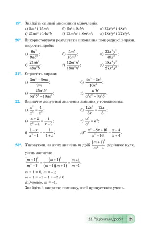 §1. Раціональні дроби 21
19°.	 Знайдіть спільні множники одночленів:
а) 5m4
і 15m3
;	 б) 6а2
і 9аb2
;	 в) 32х3
у2
і 48х3
;
г) 21аb2
і 14а2
b;	 ґ) 12m4
n2
і 8m2
n3
;	 д) 18х4
у3
і 27х2
у2
.
20°.	 Використовуючи результати виконання попередньої вправи,
скоротіть дроби:
а)
6
9
2
2
a
ab
; 	 б)
5
15
4
3
m
m
; 	 в)
32
48
3 2
3
x y
x
;
г)
21
48
2
2
ab
a b
; 	 ґ)
12
18
4 2
2 3
m n
m n
; 	 д)
18
27
4 3
2 2
x y
x y
.
21°.	 Спростіть вирази:
а)
3 6
9
2
m mn
m
-
; 	 	 б)
4 2
10
3 2
4
x x
x
-
;
в)
25
5 10
2 5
2 2 2
a b
a b ab-
; 	 г)
a b
a b a b
2 2
2 2 4 2
3-
.
22.	 Визначте допустимі значення змінних у тотожностях:
а)
x
x x
2
5 3
1
= ; 	 	 б)
12
5
12
5
3 2
x
x
x
= ;
в)
x
x x
+
-
=
-
2
4
1
22
; 	 г)
a
a
a
5
3
2
= ;
ґ)
1
1
1
12
-
-
= -
+
x
x x
; 	 д)*
x x
x
x
x
2
2
8 16
16
4
4
- +
-
=
-
+
.
23*.	 З’ясовуючи, за яких значень т дріб
m
m
+( )
-
1
1
2
2
дорівнює нулю,
учень записав:
m
m
m
m m
m
m
+( )
-
=
+( )
-( ) +( )
=
+
-
1
1
1
1 1
1
1
2
2
2
;
т + 1 = 0, т = –1;
т – 1 = –1 – 1 = –2 ≠ 0.
Відповідь. т = –1.
Знайдіть і виправте помилку, якої припустився учень.
 