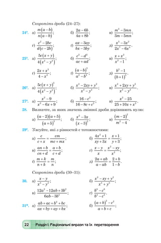 22 Розділ І. Раціональні вирази та їх перетворення
Скоротіть дроби (24–27):
24°.	 а)
m a b
n a b
-( )
-( )
; 	 б)
2 6
4 8
a b
a b
-
+
; 	 в)
m mn
m mn
2
3
3 5
-
-
;
г)
c bc
d c b
2
2
2
-
-( )
; 	 ґ)
ax ay
bx by
-
-
3
3
; 	 д)
x x
x x
5 2
7 4
3
2 6
-
-
.
25°.	 а)
5
4 2 2
c x y
x y
+( )
-( )
;	 б)
c d
ac ad
2 2
-
+
; 	 в)
x x
x
+
-
2
2
1
;
г)
2
4
2
2
x x
x
+
-
; 	 ґ)
a b
a b
-( )
-
2
2 2
;	 д)
b
b
2
2
1
1
-
+( )
.
26°.	 а)
5
4
2
2 2
c x y
x y
+( )
-( )
;	 б)
x xy y
x y
2 2
2 2
2- +
-
; 	 в)
x xy y
x y
2 2
2 2
2+ +
-
.
27°.	 а)
x
x x
2
2
9
6 9
-
- +
; 	 б)
16
16 8
2
2
-
- +
c
c c
; 	 в)
x
x x
2
2
25
25 10
-
+ +
.
28.	 Визначте, за яких значень змінної дроби дорівнюють нулю:
а)
a a
a
-( ) +( )
+( )
2 5
5
2
; 	 б)
x x
x
2
2
3
3
-
-( )
;	 в)
m
m
-( )
-
2
4
2
2
.
29°.	 З’ясуйте, які з рівностей є тотожностями:
а)
c
c x
cm
mc mx+
=
+
; 	 б)
4 1
3
1
3
2
x
xy x
x
y
+
+
=
+
+
;
в)
an b
cn d
a b
c d
+
+
=
+
+
; 	 г)
x y
x
x xy
x
-
=
-2
2
;
ґ)
m k
n k
m
n
+
+
= ; 	 	 д)
2 2
1
a ab
a ab
b
b
+
-
=
+
-
.
Скоротіть дроби (30–31):
30.	 а)
x y
x y
-
-3 3
; 	 	 б)
x xy y
x y
2 2
3 3
- +
+
;
в)
12 12 3
6 3
2 2
2
a ab b
ab b
- +
-
; 	 г)
b c
b c
6 6
2 2
-
-
.
31*.	 а)
ab ac b bc
ax by ay bx
+ + +
+ + +
2
; 	 б)
a b c
a b c
+( ) -
+ +
2 2
;
 