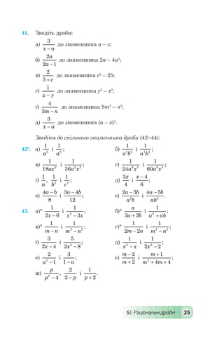 §1. Раціональні дроби 25
41.	 Зведіть дроби:
а)
3
x a-
до знаменника а – х;
б)
2
2 1
a
a -
до знаменника 2а – 4а2
;
в)
2
5 + c
до знаменника с2
– 25;
г)
1
x y-
до знаменника у2
– х2
;
ґ)
4
3m n-
до знаменника 9т2
– п2
;
д)
3
x a-
до знаменника (а – х)2
.
Зведіть до спільного знаменника дроби (42–44):
42°.	 а)
1
5
a
і
1
6
a
;	 	 б)
1
3 5
a b
і
1
7 4
a b
;
в)
1
18 2
ax
і
1
36 2 2
a x
; 	 г)
1
24 8 5
a x
і
1
60 6 4
a x
;
ґ)
1
a
,
1
2
b
і
1
4
c
; 	 	 д)
3
4
x
і
x - 4
6
;
е)
4
8
a b-
і
3 4
12
a b-
; 	 є)
2 3
2
a b
a b
-
і
4 5
2
a b
ab
-
.
43.	 а)°
1
2 6x -
і
1
32
x x-
; 	 б)°
a
a b3 3+
і
1
2
a ab+
;
в)°
1
m n-
і
1
2 2
m n-
; 	 г)°
1
2 2m n-
і
1
2 2
m n-
;
ґ)
3
2 4x -
і
5
2 82
x -
;	 д)
1
2
x x-
і
1
2 22
x -
;
е)
2
12
a -
і
3
1 - a
;	 є)
m
m
-
+
2
2
і
m
m m
+
+ +
1
4 42
;
ж)
p
p2
4-
,
2
2 - p
і
1
2p +
.
 