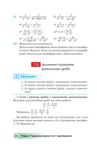 26 Розділ І. Раціональні вирази та їх перетворення
44.	 а)
1
92
a -
і
1
3 2a a+( ) +( )
; 	 б)
1
2 2
a b-
і
1
2
a b+( )
;
в)
1
2
x xy-
і
1
2 2
x y-
; 	 г)
1
2
xy x-
і
1
2 2
x y-
;
ґ)*
x y
xy y
-
+ 2
і
x y
x xy
2 2
3 2
+
-
;	 д)* a + 3 і
a
a
+
-
3
3
;
е)*
c d
c cd d
-
+ +2 2
2
і
2
2 2
c
c d-
; 	 є)*
m n
m n
-
+3 3
і
m
m n2 2
-
.
45*.	 Математична несподіванка.
До будь-якого двоцифрового числа допишіть таке ж двоцифро-
ве число. Визначте частку від ділення одержаного чотирициф-
рового числа на дане двоцифрове число. Зробіть висновок.
	 1.3.	 Додавання і віднімання
раціональних дробів
Пригадайте
1.	 Як додати звичайні дроби з однаковими знаменниками?
2.	 Як відняти звичайні дроби з однаковими знаменниками?
3.	 Як додати (відняти) звичайні дроби з різними знаменни-
ками?
 Сума і різниця дробів з однаковими знаменниками.
Як відомо, для звичайних дробів має місце рівність
	
a
c
b
c
a b
c
+ =
+
.
Наприклад,
2
7
3
7
2 3
7
5
7
+ =
+
= .
Ця рівність правильна не лише для натуральних, але й для
будь-яких інших числових значень а, b і с (за винятком, звичайно,
с = 0). Доведемо це.
 