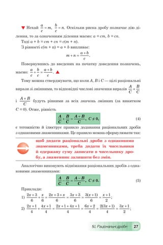 §1. Раціональні дроби 27
 Нехай
a
c
m= ,
b
c
n= . Оскільки риска дробу позначає дію ді-
лення, то за означенням ділення маємо: а = ст, b = сп.
Тоді а + b = ст + сп = с(т + п).
З рівності с(т + п) = а + b випливає:
	 m n
a b
c
+ =
+
.
Повернувшись до введених на початку доведення позначень,
маємо:
a
c
b
c
a b
c
+ =
+
. 
Тому можна стверджувати, що коли А, В і С — цілі раціональні
вирази зі змінними, то відповідні числові значення виразів
A
C
B
C
+
і
A B
C
+
будуть рівними за всіх значень змінних (за винятком
С = 0). Отже, рівність
	
A
C
B
C
A B
C
+ =
+
, С ≠ 0,	 (4)
є тотожністю й ілюструє правило додавання раціональних дробів
з однаковими знаменниками. Це правило можна сформулювати так:
щоб додати раціональні дроби з однаковими
знаменниками, треба додати їх чисельники
й одержану суму записати в чисельнику дро-
бу, а знаменник залишити без змін.
Аналогічно виконують віднімання раціональних дробів з одна-
ковими знаменниками:
	
A
C
B
C
A B
C
- =
-
, С ≠ 0.	 (5)
Приклади:
1)
2 3
6 6
2 3
6
3 3
6
3 1
6
1
2
x x x x x x x+
+ =
+ +
=
+
=
+
=
+( )
;
2)
2 1
4
4 1
4
2 1 4 1
4
6 2
4
2 3 1
4
3 1
2
x x x x x x x+
+
+
=
+ + +
=
+
=
+
=
+( )
;
 