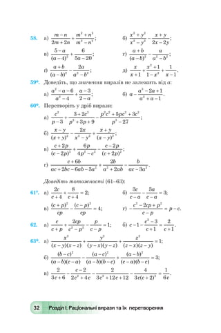 32 Розділ І. Раціональні вирази та їх перетворення
58.	 а)
m n
m n
m n
m n
-
+
+
+
-2 2
2 2
2 2
; 	 б)
x y
x y
x y
x y
2 2
2 2
2 2
+
-
-
+
-
;
в)
5
4
6
5 202
-
-
+
-
a
a a( )
; 	 г)
a b
a b
a
a b
+
-
-
-( )
;2 2 2
ґ)
a b
a b
a
a b
+
-
-
-( )
;2 2 2
2
	 д)
x
x
x
x x+
+
+
-
+
-1
1
1
1
1
2
2
.
59*.	 Доведіть, що значення виразів не залежить від а:
а)
a a
a
a
a
2
2
6
4
3
2
- -
-
+
-
-
; 	 б) a
a a
a a
-
- +
+ -
3
2
2 1
1
.
60*.	 Перетворіть у дріб вирази:
а)
c
p
c
p p
p c pc c
p
2 2
2
2 2 2 2
3
3
3 2
3 9
5 3
27-
+
+
+ +
-
+ +
-
;
б)
x y
x y
x
x y
x y
x y
-
+
-
-
+
+
-( ) ( )
;2 2 2 2
2
в)
c p
c p
p
p c
c p
c p
+
-
+
-
-
-
+
2
2
6
4
2
22 2 2 2
( ) ( )
;
г)
c b
ac bc ab a
b
a ab
b
ac a
+
+ - -
+
+
-
-
6
2 6 3
2
2 32 2 2
.
Доведіть тотожності (61–63):
61°.	 а)
2
4
8
4
2
c
c c+
+
+
= ; 	 б)
3 3
3
c
c a
a
c a-
-
-
= ;
в)
( ) ( )
;
c p
cp
c p
cp
+
-
-
=
2 2
4 	 г) -
- +
-
= -
c cp p
c p
p c
2 2
2
.
62.	 а)
c
c p
cp
c p
p
c p+
+
-
-
-
=
2
12 2
; 	 б) c
c
c c
- -
-
+
=
+
1
3
1
2
1
2
.
63*.	 а)
x
x y x z
y
y x y z
z
z x z y
2 2 2
1
( )( ) ( )( ) ( )( )
;
- -
+
- -
+
- -
=
б)
( )
( )( )
( )
( )( )
( )
( )( )
;
b c
a b c a
a c
a b b c
a b
c a b c
-
- -
-
-
- -
+
-
- -
=
2 2 2
3
в)
2
3 6
2
2 4
2
3 12 12
4
3 2
1
62 2 2
c
c
c c c c c c c+
-
-
+
-
+ +
-
+
=
( )
.
 