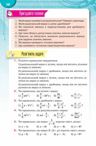 10
1. Який вираз називається раціональним? Наведіть приклади.
2. Який раціональний вираз є цілим; дробовим?
3. Які значення змінних є недопустимими для дробового
виразу?
4. Що таке область допустимих значень змінної виразу?
5. Поясніть, як обчислити значення раціонального виразу
для заданих значень змінних.
6. Які вирази називають тотожно рівними?
7. Що називають тотожним перетворенням виразу?
Пригадайтеголовне
1'. Укажіть правильне твердження:
1) раціональний вираз є цілим, якщо він містить ділення
на вираз зі зміною;
2) раціональний вираз є дробовим, якщо він містить ді-
лення на вираз зі зміною;
3) раціональний вираз є цілим, якщо він не містить ді-
лення на вираз зі зміною;
4) раціональний вираз є дробовим, якщо він не містить
ділення на вираз зі зміною.
2'. Чи правильно, що цілим є вираз:
1) 22
7
abc ; 2) 33
2
8
k n+ ; 3)
2
3
a
b
; 4)
5
5
c
c
−
+
?
3'. Чи правильно, що дробовим є вираз:
1) 3 21
9
a b c+ ; 2)
3 4
8 7
сd + ; 3)
2
2
3
a
b
+
−
; 4)
2
2
2
3
c
c
−
+
?
4'. Чи правильно, що раціональним є вираз:
1) 4 41
9
ab c ; 2)
5
7
ad − ; 3)
2
3
1
1
a
a
+
−
; 4)
2
2
2
3
bc
ad
?
5'. Чи правильно, що вираз
4
6x −
втрачає зміст, якщо:
1) 4x = ; 2) 0x = ; 3) 6x = − ; 4) 6x = ?
6'. Чи правильно, що вираз ( )3 : 5 y+ втрачає зміст, якщо:
1) 3y = ; 2) 5y = ; 3) 5y = − ; 4) 0y = ?
1'. Укажіть правильне твердження:
Розв’яжітьзадачі
 