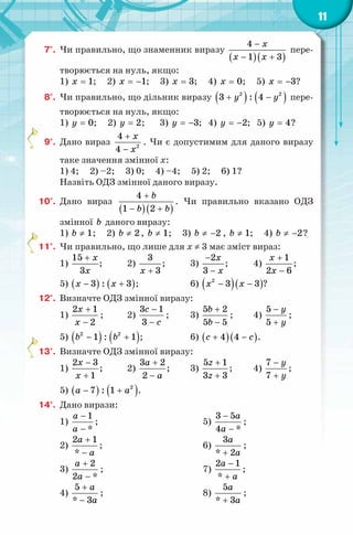 11
7°. Чи правильно, що знаменник виразу
( )( )
4
1 3
x
x x
−
− +
пере-
творюється на нуль, якщо:
1) 1x = ; 2) 1x = − ; 3) 3x = ; 4) 0x = ; 5) 3x = − ?
8°. Чи правильно, що дільник виразу ( ) ( )2 2
3 : 4y y+ − пере-
творюється на нуль, якщо:
1) 0y = ; 2) 2y = ; 3) 3y = − ; 4) 2y = − ; 5) 4y = ?
9°. Дано вираз 2
4
4
x
x
+
−
. Чи є допустимим для даного виразу
таке значення змінної x:
1) 4; 2) –2; 3) 0; 4) –4; 5) 2; 6) 1?
Назвіть ОДЗ змінної даного виразу.
10°. Дано вираз
( )( )
4
1 2
b
b b
+
− +
. Чи правильно вказано ОДЗ
змінної b даного виразу:
1) 1b ≠ ; 2) 2b ≠ , 1b ≠ ; 3) 2b ≠ − , 1b ≠ ; 4) 2b ≠ − ?
11°. Чи правильно, що лише для x ≠ 3 має зміст вираз:
1)
15
3
x
x
+
; 2)
3
3x +
; 3)
2
3
x
x
−
−
; 4)
1
2 6
x
x
+
−
;
5) ( ) ( )3 : 3x x− + ; 6) ( )( )2
3 3x x− − ?
12°. Визначте ОДЗ змінної виразу:
1)
2 1
2
x
x
+
−
; 2)
3 1
3
c
c
−
−
; 3)
5 2
5 5
b
b
+
−
; 4)
5
5
y
y
−
+
;
5) ( ) ( )2 2
1 : 1b b− + ; 6) ( )( )4 4c c+ − .
13°. Визначте ОДЗ змінної виразу:
1)
2 3
1
x
x
−
+
; 2)
3 2
2
a
a
+
−
; 3)
5 1
3 3
z
z
+
+
; 4)
7
7
y
y
−
+
;
5) ( ) ( )2
7 : 1a a− + .
14°. Дано вирази:
1)
1
*
a
a
−
−
;
2)
2 1
*
a
a
+
−
;
3)
2
2 *
a
a
+
−
;
4)
5
* 3
a
a
+
−
;
5)
3 5
4 *
a
a
−
−
;
6)
3
* 2
a
a+
;
7)
2 1
*
a
a
−
+
;
8)
5
* 3
a
a+
;
 
