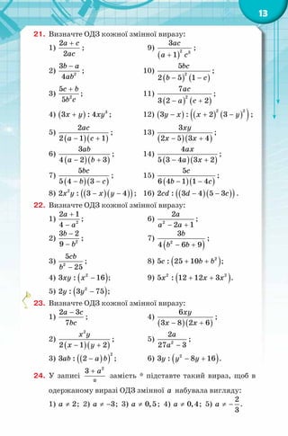13
21. Визначте ОДЗ кожної змінної виразу:
1)
2
2
a c
ac
+
; 9)
( )
2 3
3
1
ac
a c+
;
2) 2
3
4
b a
ab
−
; 10)
( ) ( )
2
5
2 5 1
bc
b c− −
;
3) 2
5
5
c b
b c
+
; 11)
( ) ( )
2
7
3 2 2
ac
a c− +
;
4) ( ) 3
3 : 4x y xy+ ; 12) ( ) ( ) ( )( )− + −
2 2
3 : 2 3y x x y ;
5)
( )( )
2
2 1 1
ac
a c− +
; 13)
( )( )
3
2 5 3 4
xy
x x− +
;
6)
( )( )
3
4 2 3
ab
a b− +
; 14)
( )( )
4
5 3 4 3 2
ax
a x− +
;
7)
( )( )
5
5 4 3
bc
b c− −
; 15)
( )( )
5
6 4 1 1 4
c
b c− −
;
8) ( )( )( )− −2
2 : 3 4x y x y ; 16) ( )( )( )− −2 : 3 4 5 3cd d c .
22. Визначте ОДЗ кожної змінної виразу:
1) 2
2 1
4
a
a
+
−
; 6) 2
2
2 1
a
a a− +
;
2) 2
3 2
9
b
b
−
−
; 7)
( )2
3
4 6 9
b
b b− +
;
3) 2
5
25
cb
b −
; 8) ( )2
5 : 25 10c b b+ + ;
4) ( )2
3 : 16xy x − ; 9) ( )2 2
5 : 12 12 3x x x+ + .
5) ( )2
2 : 3 75y y − ;
23. Визначте ОДЗ кожної змінної виразу:
1)
2 3
7
a c
bc
−
; 4)
( )( )
6
3 8 2 6
xy
x x− +
;
2)
( )( )
2
2 1 2
x y
x y− +
; 5) 2
2
27 3
a
a −
;
3) ( )( )
2
3 : 2ab a b− ; 6) ( )2
3 : 8 16y y y− + .
24. У записі
2
3
*
a+
замість * підставте такий вираз, щоб в
одержаному виразі ОДЗ змінної a набувала вигляду:
1) 2a ≠ ; 2) 3a ≠ − ; 3) 0,5a ≠ ; 4) 0,4a ≠ ; 5)
2
3
a ≠ − .
 