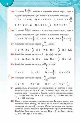 14
25. У записі
2
1 2
*
b+
замість * підставте такий вираз, щоб в
одержаному виразі ОДЗ змінної b набувала вигляду:
1) 1b ≠ і 1b ≠ − ; 3) 3b ≠ і 3b ≠ − ; 5) 1b ≠ − і
3
5
b ≠ − ;
2) 2b ≠ − і 2b ≠ ; 4) 2b ≠ і
3
4
b ≠ ; 6) 5b ≠ і
1
3
b ≠ − .
26. У записі
4
2
*
c+
замість * підставте такий вираз, щоб в
одержаному виразі ОДЗ змінної c набувала вигляду:
1) 3c ≠ ; 2)
2
5
c ≠ − ; 3) 1c ≠ − і 5c ≠ ; 4)
1
3
c ≠ і
1
4
c ≠ .
27. Знайдіть значення виразу
2
1
z
z +
, якщо:
1) 0z = ; 2)
1
3
z = ; 3) 0,2z = − ; 4)
5
6
z = − ; 5) 1,5z = .
28. Знайдіть значення виразу ( )3 : 4x x− , якщо:
1) 0x = ; 2) 4x = ; 3) 0,5x = − ; 4)
2
3
x = − ; 5) 1,5x = .
29. Знайдіть значення виразу
5
4
4
x
x
−
, якщо:
1) 1x = ; 2) 2x = ; 3)
1
3
x = − ; 4) 0,1x = − .
30. Знайдіть значення виразу
5
2
y
y−
, якщо:
1) 0y = ; 2) 2y = ; 3) 1,5y = − ; 4)
4
5
y = − .
31. Автомобіль рухається зі швидкістю x км/год і про-
їжджає відстань 2x + 40 км. Складіть вираз для знаход-
ження часу (у годинах). Знайдіть його значення, якщо:
1) 50x = км/год; 2) 60x = км/год; 3) 80x = км/год;
4) 100x = км/год.
32. Одна сторона прямокутника дорівнює 3a см, а число, що
виражає його площу, на 4 більше за число, яке виражає
довжину подвоєної сторони. Складіть вираз для знахо-
дження іншої сторони прямокутника (у сантиметрах).
Знайдіть його значення, якщо: 1) а = 2 см; 2) а = 5 см;
3) а = 3 дм; 4) а = 6 см 4 мм.
 