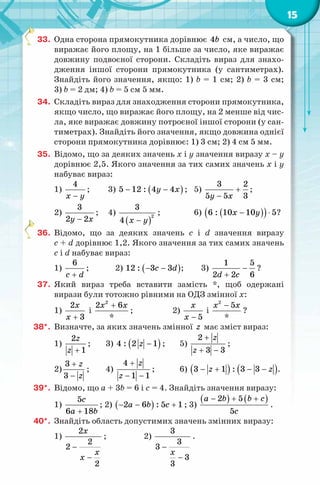 15
33. Одна сторона прямокутника дорівнює 4b см, а число, що
виражає його площу, на 1 більше за число, яке виражає
довжину подвоєної сторони. Складіть вираз для знахо-
дження іншої сторони прямокутника (у сантиметрах).
Знайдіть його значення, якщо: 1) b = 1 см; 2) b = 3 см;
3) b = 2 дм; 4) b = 5 см 5 мм.
34. Складіть вираз для знаходження сторони прямокутника,
якщо число, що виражає його площу, на 2 менше від чис-
ла, яке виражає довжину потроєної іншої сторони (у сан-
тиметрах). Знайдіть його значення, якщо довжина однієї
сторони прямокутника дорівнює: 1) 3 см; 2) 4 см 5 мм.
35. Відомо, що за деяких значень х і у значення виразу х – у
дорівнює 2,5. Якого значення за тих самих значень х і у
набуває вираз:
1)
4
x y−
; 3) ( )5 12 : 4 4y x− − ; 5)
3 2
5 5 3y x
+
−
;
2)
3
2 2y x−
; 4)
( )
2
3
4 x y−
; 6) ( )( )6 : 10 10 5x y− ⋅ ?
36. Відомо, що за деяких значень c і d значення виразу
c + d дорівнює 1,2. Якого значення за тих самих значень
c і d набуває вираз:
1)
6
c d+
; 2) ( )12 : 3 3c d− − ; 3)
1 5
2 2 6d c
−
+
?
37. Який вираз треба вставити замість *, щоб одержані
вирази були тотожно рівними на ОДЗ змінної x:
1)
2
3
x
x +
і
2
2 6
*
x x+
; 2)
5
x
x −
і
2
5
*
x x−
?
38*. Визначте, за яких значень змінної z має зміст вираз:
1)
2
1
z
z +
; 3) ( )4 : 2 1z − ; 5)
2
3 3
z
z
+
+ −
;
2)
3
3
z
z
+
−
; 4)
4
1 1
z
z
+
− −
; 6) ( ) ( )3 1 : 3 3z z− + − − .
39*. Відомо, що a + 3b = 6 і c = 4. Знайдіть значення виразу:
1)
5
6 18
c
a b+
; 2) ( )2 6 : 5 1a b c− − + ; 3)
( ) ( )2 5
5
a b b c
c
− + +
.
40*. Знайдіть область допустимих значень змінних виразу:
1)
2
2
2
2
x
x
x
−
−
; 2)
3
3
3
3
3
x
−
−
.
 