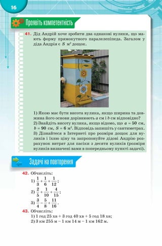 16
41. Дід Андрій хоче зробити два однакові вулики, що ма-
ють форму прямокутного паралелепіпеда. Загалом у
діда Андрія є S м2
дощок.
1) Якою має бути висота вулика, якщо ширина та дов-
жина його основи дорівнюють a см і b см відповідно?
2) Знайдіть висоту вулика, якщо відомо, що 50a = см,
90b = см, 6S = м2
. Відповідь запишіть у сантиметрах.
3) Дізнайтеся в Інтернеті про розміри дощок для ву-
ликів і їхню ціну та запропонуйте дідові Андрію роз-
рахунок витрат для пасіки з десяти вуликів (розміри
вуликів визначені вами в попередньому пункті задачі).
Проявітькомпетентність
42. Обчисліть:
1)
1 1 1
3 6 12
+ + ;
2)
2 1 4
5 10 15
+ + ;
3)
3 5 11
4 8 16
− + .
43. Обчисліть:
1) 1 год 25 хв + 3 год 40 хв + 5 год 18 хв;
2) 3 км 255 м – 1 км 14 м – 1 км 162 м.
42. Обчисліть:
Задачінаповторення
 