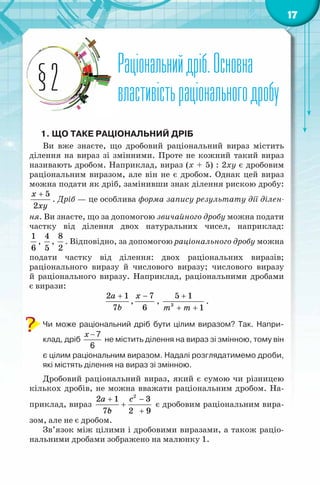 17
Раціональнийдріб.Основна
властивістьраціональногодробу
Раціональнийдріб.Основна
властивістьраціональногодробу§2
1. ЩО ТАКЕ РАЦІОНАЛЬНИЙ ДРІБ
Ви вже знаєте, що дробовий раціональний вираз містить
ділення на вираз зі змінними. Проте не кожний такий вираз
називають дробом. Наприклад, вираз (х + 5) : 2ху є дробовим
раціональним виразом, але він не є дробом. Однак цей вираз
можна подати як дріб, замінивши знак ділення рискою дробу:
5
2
x
õу
+
. Дріб — це особлива форма запису результату дії ділен-
ня. Ви знаєте, що за допомогою звичайного дробу можна подати
частку від ділення двох натуральних чисел, наприклад:
1
6
,
4
5
,
8
2
. Відповідно, за допомогою раціонального дробу можна
подати частку від ділення: двох раціональних виразів;
раціонального виразу й числового виразу; числового виразу
й раціонального виразу. Наприклад, раціональними дробами
є вирази:
2 1
7
a
b
+
,
7
6
x −
, 3
5 1
1m m
+
+ +
.
Чи може раціональний дріб бути цілим виразом? Так. Напри-
клад, дріб
x − 7
6
не містить ділення на вираз зі змінною, тому він
є цілим раціональним виразом. Надалі розглядатимемо дроби,
які містять ділення на вираз зі змінною.
Дробовий раціональний вираз, який є сумою чи різницею
кількох дробів, не можна вважати раціональним дробом. На-
приклад, вираз
2
2 1 3
7 2 9
a c
bс
+ −
+
+
є дробовим раціональним вира-
зом, але не є дробом.
Зв’язок між цілими і дробовими виразами, а також раціо-
нальними дробами зображено на малюнку 1.
 