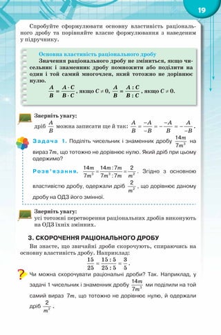 19
Спробуйте сформулювати основну властивість раціональ-
ного дробу та порівняйте власне формулювання з наведеним
у підручнику.
Основна властивість раціонального дробу
Значення раціонального дробу не зміниться, якщо чи-
сельник і знаменник дробу помножити або поділити на
один і той самий многочлен, який тотожно не дорівнює
нулю.
A A C
B B C
⋅
=
⋅
, якщо C ≠ 0,
:
:
A A C
B B C
= , якщо C ≠ 0.
Зверніть увагу:
дріб
A
B
можна записати ще й так:
A A A A
B B B B
− −
= =− =−
− −
.
Задача 1. Поділіть чисельник і знаменник дробу
m
m3
14
7
на
вираз m7 , що тотожно не дорівнює нулю. Який дріб при цьому
одержимо?
Розв’язання.
m m m
m m m m
= =3 3 2
14 14 :7 2
7 7 :7
. Згідно з основною
властивістю дробу, одержали дріб
m2
2
, що дорівнює даному
дробу на ОДЗ його змінної.
Зверніть увагу:
усі тотожні перетворення раціональних дробів виконують
на ОДЗ їхніх змінних.
3. СКОРОЧЕННЯ РАЦІОНАЛЬНОГО ДРОБУ
Ви знаєте, що звичайні дроби скорочують, спираючись на
основну властивість дробу. Наприклад:
15 15 : 5 3
25 25 : 5 5
= = .
Чи можна скорочувати раціональні дроби? Так. Наприклад, у
задачі 1 чисельник і знаменник дробу
m
m3
14
7
ми поділили на той
самий вираз m7 , що тотожно не дорівнює нулю, й одержали
дріб
m2
2
.
 