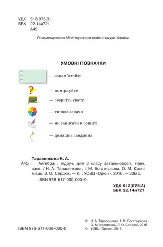 УМОВНІ ПОЗНАЧКИ
— запам’ятайте
— поміркуйте
— зверніть увагу
— типова задача
— як записати в зошиті
— домашнє завдання
© Н. А. Тарасенкова, І. М. Богатирьова,
О. М. Коломієць, З. О. Сердюк, 2016
© УОВЦ «Оріон», 2016
УДК 512(075.3)
ББК 22.14я721
А45
Рекомендовано Міністерством освіти і науки України
Тарасенкова Н. А.
А45 Алгебра : підруч. для 8 класу загальноосвіт. навч.
закл. / Н. А. Тарасенкова, І. М. Богатирьова, О. М. Коло-
мієць, З. О. Сердюк. — К. : УОВЦ «Оріон», 2016. — 336 с.
ISBN 978-617-000-000-0.
УДК 512(075.3)
ББК 22.14я721
ISBN 978-617-000-000-0
 