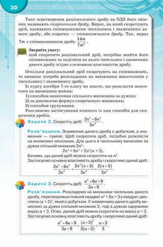 20
Таке перетворення раціонального дробу на ОДЗ його змін-
них називають скороченням дробу. Вираз, на який скорочують
дріб, називають співмножником чисельника і знаменника да-
ного дробу, або коротко — співмножником дробу. Так, вираз
7m є співмножником дробу 3
14
7
m
m
.
Зверніть увагу:
щоб скоротити раціональний дріб, потрібно знайти його
співмножник та поділити на нього чисельник і знаменник
даного дробу згідно з основною властивістю дробу.
Оскільки раціональний дріб скорочують на співмножник,
то виникає потреба розкладання на множники многочленів у
чисельнику і знаменнику дробу.
Із курсу алгебри 7-го класу ви знаєте, що розкласти много-
член на множники можна:
1) способом винесення спільного множника за дужки;
2) за допомогою формул скороченого множення;
3) способом групування.
Розглянемо застосування кожного із цих способів для ско-
рочення дробів.
Задача 2. Скоротіть дріб:
n n
n
+3 2
4
2 6
3
.
Розв’язання. Знаменник даного дробу є добутком, а зна-
менник — сумою. Щоб скоротити дріб, потрібно розкласти
на множники чисельник. Для цього в чисельнику винесемо за
дужки спільний множник 2n2
:
2n3
+ 6n2
= 2n2
(n + 3).
Бачимо, що даний дріб можна скоротити на n2
.
Застосуємо основну властивість дробу і скоротимо даний дріб:
( ) ( )n n nn n
n n n
+ ++
= =
23 2
4 4 2
2 3 2 32 6
3 3 3
.
Задача 3. Скоротіть дріб:
a a
a
+ +
+
2
6 9
3 9
.
Розв’язання. Розкладемо на множники чисельник даного
дробу, перетворивши повний квадрат а2
+ 6а + 3 у квадрат дво-
члена (а + 3)2
, який є добутком. У знаменнику даного дробу ви-
несемо за дужки спільний множник 3, тоді в дужках одержимо
вираз а + 3. Отже, даний дріб можна скоротити на вираз а + 3.
Застосуємо основну властивість дробу і скоротимо даний дріб:
( )
( )
aa a a
a a
++ + +
= =
+ +
22
36 9 3
3 9 3 3 3
.
 