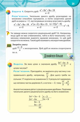 21
Задача 4. Скоротіть дріб:
a a a
a
+ + +
+
3 2
2 9 18
2
.
Розв’язання. Чисельник даного дробу розкладемо на
множники способом групування, а потім скоротимо даний
дріб на вираз а + 2, застосувавши основну властивість дробу:
( ) ( ) ( )( )a aa a aa a a
a
a a a
+ ++ + ++ + +
= = = +
+ + +
223 2
2
2 92 9 22 9 18
9
2 2 2
.
Чи завжди можна скоротити раціональний дріб? Ні. Наприклад,
якщо дріб не має співмножника, тобто в його чисельнику і зна-
меннику неможливо виділити однакові множники, то цей дріб
скоротити не можна. Такий дріб називають нескоротним дробом.
Зверніть увагу:
дріб
3a
a
+
є нескоротним. Цей дріб не можна скорочувати
на a.
Задача. За яких цілих n значення дробу
n n
n
+ −
−
2
2 3 5
3
є
цілим числом?
Розв’язання. Пригадайте, як виділити цілу частину з не-
правильного дробу, наприклад,
17
3
. Для цього треба чи-
сельник 17 поділити на знаменник 3. У результаті одержимо,
що неповна частка дорівнює 5, а остача — 2, тому =
17 2
5
3 3
.
Аналогічно можна діяти і з раціональними дробами. Поділимо
чисельник даного раціонального дробу на його знаменник:
2n2
+ 3n – 5 n – 3
2n2
– 6n 2n + 9
9n – 5
9n – 27
22
Дізнайтесябільше
 