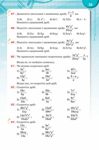 23
47°. Домножте чисельник і знаменник дробу
1
3
x +
на:
1) 6; 2) x; 3) 2
x ; 4) 3x3
; 5) 12x; 6) x – 1.
Запишіть одержаний дріб.
48°. Поділіть чисельник і знаменник дробу
2 3
4
6
24
x y
xy
на:
1) 6; 2) 2x; 3) 3y; 4) 6xy; 5) 3xy3
; 6) 2xy2
.
Запишіть одержаний дріб.
49°. Поділіть чисельник і знаменник дробу
3 4
2 3
8
32
x y
x y
на:
1) 4; 2) 4x; 3) 8y; 4) 4xy; 5) 2x2
y; 6) 8x2
y3
.
Запишіть одержаний дріб.
50°. Чи правильно виконано скорочення дробу:
2 3
2
5
25 5
x y x
xy y
= ?
Якщо ні, то знайдіть помилку.
51°. Чи можна скоротити дріб:
1)
2
3
3
6
x
x
; 3)
5
3
ac
b
; 5)
2
4
5
b c
ad
;
2)
3
12
4
y
y
; 4)
5
2
16
5
a
a
; 6)
3 a
a
+
?
Якщо так, то скоротіть цей дріб.
52°. Скоротіть дріб:
1)
16
8
x
y
; 3)
32
6
a
bс
; 5)
2
7
3
x
xy
;
2)
15
25
ab
c
; 4)
6
5
ab
a
; 6)
3
8
9
c
ac
.
53°. Скоротіть дріб:
1)
3 3
30
5
x y
xy
; 3)
3
2
15
10
ab
bc
; 5)
2 3
48
16
x y
axy
;
2)
5 4 3
2
14
21
a b c
abc
; 4)
2
2
6
18
a b
ab
; 6)
3
3
24
32
a b
ab
.
54°. Скоротіть дріб:
1)
15
5
x
a
; 3)
4
2
5
6
a
a
;
2)
28
14
xy
a
; 4)
4 2
2 4
36
16
x y
x y
.
 