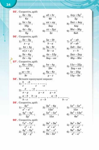 24
55°. Скоротіть дріб:
1)
3 3
6
x y
x
−
; 4)
6
ab bc
b
+
; 7)
2
4 6
2
xy y
y
+
;
2)
5 5
10
x y
y
+
; 5)
3
ax ay
ay
+
; 8)
2 4
4
ax ay
ay
+
;
3)
4 8
8
x y
y
−
; 6)
2
2
xz yz
z
−
; 9)
3 3
6
bx by
ab
−
.
56°. Скоротіть дріб:
1)
3 3x y
x y
−
−
; 4)
5 5a b
b a
−
−
; 7)
2
2
a ab
b ab
−
−
;
2)
( )
4 4x y
a x y
+
+
; 5)
3 9
3
a c
c a
−
−
; 8)
2 2ab ac
c b
−
−
;
3)
3 6
2 4
x y
x y
−
−
; 6)
4 12
3
x y
ay ax
−
−
; 9)
2 2
3 3
ax ay
by bx
−
−
.
57°. Скоротіть дріб:
1)
6 24
4
x y
x
−
; 3)
2
bx by
bc
−
; 5)
11 22
2
x y
ay ax
+
+
;
2)
3
ac bc
c
+
; 4)
6 6y z
y z
−
−
; 6)
5 25
15 3
x y
y x
−
−
.
58°. Вставте пропущені вирази:
1)
b b
c c c
−
= =− =−
−
;
2)
x x
x y y x y x
−
= = = −
− − −
;
3)
a b b a a b
b c c b b c
− − −
= = =− =−
− − −
.
59°. Скоротіть дріб:
1)
3
3 2
3x
x x−
; 3)
2
2
3 6
12
a a
a
−
; 5)
3 2
5 5
15
x x
x
−
;
2)
3 4
5
4 4
2
y y
y
−
; 4)
3 2
5 5
15
x x
x
−
; 6)
3 2
2
3 12
6
a a
a
+
.
60°. Скоротіть дріб:
1)
3 2
2
7 7x x
x x
−
−
; 3)
3 5
2 4
3 9a a
a a
+
+
; 5)
3 5
2 4
3 9a a
a a
+
+
;
2)
3 2
5 6
4 8
2
y y
y y
−
−
; 4)
2 3
2
3
9 3
x x
x x
−
−
; 6)
6 5
3 4
9 9a a
a a
−
−
.
 