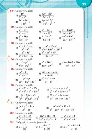 25
61°. Скоротіть дріб:
1)
3
2 4
4b
b b−
; 3)
4 2
3
8 8
2 2
x x
x x
−
−
;
2)
3 2
2
9 6
12
c c
c
−
; 4)
2 3
3 2
4 12
3
y y
y y
−
−
.
62. Скоротіть дріб:
1)
4 2
4 3
x x
x x
−
+
; 3)
2 2
9
2 6
a b
a b
−
+
; 5)
3 2
2
25
5
a ab
ab b
−
−
;
2)
3
2 3
16
4
y y
y y
−
+
; 4)
4 2
4
6 3
x x
x
−
+
; 6)
3 2
2
4 9
2 3
a ac
ac c
−
+
.
63. Скоротіть дріб:
1)
3 2
3 2
2x x x
x x
− +
−
; 3)
3 2
2 2 3
16
8 16
a ab
a b ab b
−
+ +
;
2)
4 2
3 2
4
4 4
y y
y y y
−
+ +
; 4)
4 3 2
3
6 9
9
c c c
c c
− +
−
.
64. Скоротіть дріб:
1)
2 2
2 2
x y
x y xy
−
+
; 2)
4 2
2
36
12 2
c c
c c
−
+
; 3)
2
2 2
10 25
5
a b ab b
b ab
− +
−
.
65. Скоротіть дріб:
1)
3
3 2
1x
x x
−
−
; 3)
2 3 2
3 4
ab a a b
a b b
+ −
+
;
2)
4
3 2
2 2 2
y y
y y y
−
+ +
; 4)
5 3
6
4
8
a a a
a
− +
+
.
66. Скоротіть дріб:
1)
2 2 2
2 2 2
2
2
a b c bc
a b c ab
− − −
+ − −
; 3)
2 2
2 2 2
2
x xy yz z
y x xz z
+ + −
− + −
;
2)
( )( )
( )( )2 2 2 2
a b c d
b a d c
− −
− −
; 4)
2 2
2
25 2
5 25
a ab b
a ab b
− − −
+ + −
.
67. Скоротіть дріб:
1)
( )
2
2
4x y xy
x xy
+ −
−
; 2)
2
2 2
3 9
2 3 3
a ab b
a ab b a b
− + −
− + + −
.
68*. Скоротіть дріб:
1)
2
2
3 2
5 6
x x
x x
− +
− +
; 2)
2
4 2
3 12 9
3 15 18
x x
x x
+ +
+ +
; 3)
8 4
4 2
1
1
x x
x x
+ +
+ +
.
69*. Побудуйте графік функції:
1)
2
x
y
x
= ; 2)
2
4
2
x
y
x
−
=
+
; 3)
2
6 9
3
x x
y
x
− +
=
−
.
 