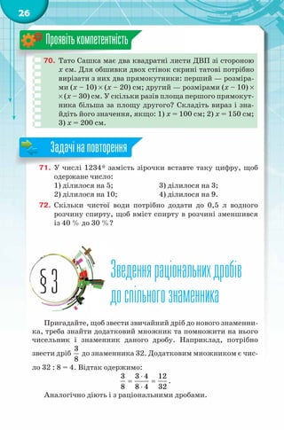 26
70. Тато Сашка має два квадратні листи ДВП зі стороною
x см. Для обшивки двох стінок скрині татові потрібно
вирізати з них два прямокутники: перший — розміра-
ми (x – 10) × (x – 20) см; другий — розмірами (x – 10) ×
× (x – 30) см. У скільки разів площа першого прямокут-
ника більша за площу другого? Складіть вираз і зна-
йдіть його значення, якщо: 1) x = 100 см; 2) x = 150 см;
3) x = 200 см.
Проявітькомпетентність
71. У числі 1234* замість зірочки вставте таку цифру, щоб
одержане число:
1) ділилося на 5; 3) ділилося на 3;
2) ділилося на 10; 4) ділилося на 9.
72. Скільки чистої води потрібно додати до 0,5 л водного
розчину спирту, щоб вміст спирту в розчині зменшився
із 40 % до 30 %?
Зведенняраціональнихдробів
доспільногознаменника
Зведенняраціональнихдробів
доспільногознаменника§3
Пригадайте, щоб звести звичайний дріб до нового знаменни-
ка, треба знайти додатковий множник та помножити на нього
чисельник і знаменник даного дробу. Наприклад, потрібно
звести дріб
3
8
до знаменника 32. Додатковим множником є чис-
ло 32 : 8 = 4. Відтак одержимо:
3 3 4 12
8 8 4 32
⋅
= =
⋅
.
Аналогічно діють і з раціональними дробами.
71. У числі 1234* замість зірочки вставте таку цифру, щоб
Задачінаповторення
 