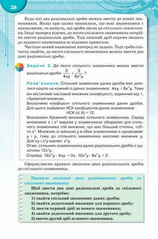 28
Будь-які два раціональні дроби можна звести до нових зна-
менників. Якщо при цьому виявилося, що нові знаменники є
однаковими, то кажуть, що дроби звели до спільного знаменни-
ка. Іноді наперед відомо, до якого спільного знаменника потріб-
но звести раціональні дроби. Тоді кожний дріб окремо зводять
до заданого знаменника за відомим правилом.
Частіше новий знаменник наперед не задано. Тоді треба спо-
чатку знайти, до якого спільного знаменника можна звести два
дані раціональні дроби.
Задача 2. До якого спільного знаменника можна звести
раціональні дроби
xy
3
4
і
x y2
3
6
?
Розв’язання. Спільний знаменник даних дробів має діли-
тися націло на кожний із даних знаменників: xy4 і x y2
6 . Тому
він міститиме числовий множник (коефіцієнт), відмінний від 1,
і буквений множник.
Визначимо коефіцієнт спільного знаменника даних дробів.
Для цього знайдемо НСК коефіцієнтів даних знаменників:
НСК (4; 6) = 12.
Визначимо буквений множник спільного знаменника. Серед
множників x і x2
виразів у знаменниках обираємо для спіль-
ного знаменника той множник, що має більший степінь, тоб-
то x2
. Множник зі змінною у в обох знаменниках є однаковим:
у і у, тому до спільного знаменника вносимо множник у.
Для xy і x2
y маємо: x2
y.
Отже, спільним знаменником даних раціональних дробів є од-
ночлен 12x2
y.
Справді: x y2
12 : xy4 = 3х, x y2
12 : x y2
6 = 2.
Сформулюємо правило зведення двох раціональних дробів
до спільного знаменника.
Правило зведення двох раціональних дробів до
спільного знаменника
Щоб звести два дані раціональні дроби до спільного
знаменника, потрібно:
1) знайти спільний знаменник даних дробів;
2) знайти додатковий множник для першого дробу;
3) звести перший дріб до нового знаменника;
4) знайти додатковий множник для другого дробу;
5) звести другий дріб до нового знаменника.
 