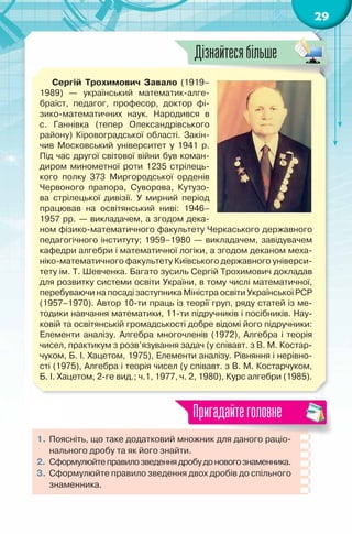 29
Сергій Трохимович Завало (1919–
1989) — український математик-алге-
браїст, педагог, професор, доктор фі-
зико-математичних наук. Народився в
с. Ганнівка (тепер Олександрівського
району) Кіровоградської області. Закін-
чив Московський університет у 1941 р.
Під час другої світової війни був коман-
диром минометної роти 1235 стрілець-
кого полку 373 Миргородської орденів
Червоного прапора, Суворова, Кутузо-
ва стрілецької дивізії. У мирний період
працював на освітянський ниві: 1946–
1957 рр. — викладачем, а згодом дека-
ном фізико-математичного факультету Черкаського державного
педагогічного інституту; 1959–1980 — викладачем, завідувачем
кафедри алгебри і математичної логіки, а згодом деканом меха-
ніко-математичного факультету Київського державного універси-
тету ім. Т. Шевченка. Багато зусиль Сергій Трохимович докладав
для розвитку системи освіти України, в тому числі математичної,
перебуваючи на посаді заступника Міністра освіти Української РСР
(1957–1970). Автор 10-ти праць із теорії груп, ряду статей із ме-
тодики навчання математики, 11-ти підручників і посібників. Нау-
ковій та освітянській громадськості добре відомі його підручники:
Елементи аналізу. Алгебра многочленів (1972), Алгебра і теорія
чисел, практикум з розв’язування задач (у співавт. з В. М. Костар-
чуком, Б. І. Хацетом, 1975), Елементи аналізу. Рівняння і нерівно-
сті (1975), Алгебра і теорія чисел (у співавт. з В. М. Костарчуком,
Б. І. Хацетом, 2-ге вид.; ч.1, 1977, ч. 2, 1980), Курс алгебри (1985).
1. Поясніть, що таке додатковий множник для даного раціо-
нального дробу та як його знайти.
2. Сформулюйтеправилозведеннядробудоновогознаменника.
3. Сформулюйте правило зведення двох дробів до спільного
знаменника.
Пригадайтеголовне
Дізнайтесябільше
 
