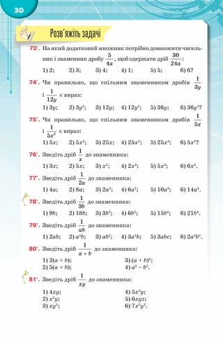 30
73'. На який додатковий множник потрібно домножити чисель-
ник і знаменник дробу
5
4a
, щоб одержати дріб
30
24a
:
1) 2; 2) 3; 3) 4; 4) 1; 5) 5; 6) 6?
74'. Чи правильно, що спільним знаменником дробів
1
3y
і
1
12y
є вираз:
1) 3y; 2) 3y2
; 3) 12y; 4) 12y2
; 5) 36y; 6) 36y2
?
75'. Чи правильно, що спільним знаменником дробів
1
5x
і 2
1
5x
є вираз:
1) 5x; 2) 5x2
; 3) 25x; 4) 25x2
; 5) 25x3
; 6) 5x3
?
76°. Зведіть дріб
1
x
до знаменника:
1) 3x; 2) 5x; 3) x2
; 4) 2x2
; 5) 5x3
; 6) 6x4
.
77°. Зведіть дріб
1
2a
до знаменника:
1) 4a; 2) 8a; 3) 2a2
; 4) 6a2
; 5) 10a3
; 6) 14a4
.
78°. Зведіть дріб
1
3b
до знаменника:
1) 9b; 2) 18b; 3) 3b2
; 4) 6b2
; 5) 15b3
; 6) 21b4
.
79°. Зведіть дріб
1
ab
до знаменника:
1) 2ab; 2) a2
b; 3) ab2
; 4) 3a3
b; 5) 3abc; 6) 2a2
b2
.
80°. Зведіть дріб
1
a b+
до знаменника:
1) 2(a + b); 3) (a + b)2
;
2) 5(a + b); 4) a2
– b2
.
81°. Зведіть дріб
1
xy
до знаменника:
1) 4xy; 4) 5x2
y;
2) x2
y; 5) 6xyz;
3) xy2
; 6) 7x2
y2
.
73'. На який додатковий множник потрібно домножити чисель-
Розв’яжітьзадачі
 