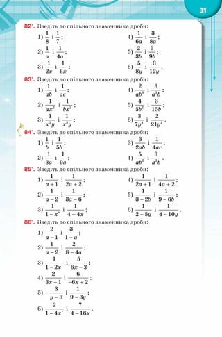 31
82°. Зведіть до спільного знаменника дроби:
1)
1
8
і
1
7
;
2)
1
a
і
1
4a
;
3)
1
2x
і
1
6x
;
4)
1
6a
і
3
8a
;
5)
2
3b
і
3
9b
;
6)
5
8y
і
3
12y
.
83°. Зведіть до спільного знаменника дроби:
1)
1
ab
і
1
ac
;
2) 2
1
ax
і 2
1
bx
;
3) 2
1
x y
і 3
1
x y
;
4) 3
2
ab
і 3
3
a b
;
5) 2
4
5b
і
3
15b
;
6) 4
3
7y
і 2
2
21y
.
84°. Зведіть до спільного знаменника дроби:
1)
1
b
і
1
5b
;
2)
1
3a
і
1
9a
;
3)
3
2ab
і
1
4ac
;
4) 2
5
ab
і 2
3
a b
.
85°. Зведіть до спільного знаменника дроби:
1)
1
1a +
і
1
2 2a +
;
2)
1
2a −
і
1
3 6a −
;
3)
1
1 `x−
і
1
4 4x−
;
4)
1
2 1a +
і
1
4 2a +
;
5)
1
3 2b−
і
1
9 6b−
;
6)
1
2 5y−
і
1
4 10y−
.
86°. Зведіть до спільного знаменника дроби:
1)
2
1a −
і
3
1 a−
;
2)
1
2a −
і
2
8 4a−
;
3)
1
1 2 `x−
і
5
6 3x −
;
4)
2
3 1x −
і
6
6 2x− +
;
5)
3
3y
−
−
і
1
9 3y−
;
6)
2
1 4 `x−
і
7
4 16x−
.
 