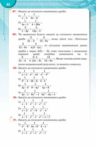 32
87°. Зведіть до спільного знаменника дроби:
1)
1
4x −
і
1
2 8x −
;
2)
1
5 1a +
і
1
4 20a+
;
3)
2
1 3 `y−
і
5
12 4y −
.
88°. Чи правильно будуть зведені до спільного знаменника
дроби
3
2 3x −
і
2
12 8x−
, якщо діяти так: «Оскільки
( )
2 2
12 8 4 3 2x x
=
− −
, то спільним знаменником даних
дробів є вираз 4(2x – 3), тому чисельник і знаменник
першого дробу потрібно домножити на 4:
( )
3 3 4 12
2 3 4 2 3 12 8x x x
⋅
= =
− ⋅ − −
». Якщо такими діями одер-
жали неправильний результат, то вкажіть помилку.
89. Зведіть до спільного знаменника дроби:
1)
1
a b+
, 2
1
a ab−
, 2 2
1
a b−
;
2) 2
1
4b −
,
1
3 6b +
,
1
2 b−
;
3)
1
2 3y −
, 2
1
9 4y−
,
1
4 6y +
;
4)
1
3 1x −
, 2
1
9 1x −
, 2
1
9 6 1x x− +
.
90. Зведіть до спільного знаменника дроби:
1)
1
1x −
, 3
1
1x −
, 2
1
1x −
;
2)
1
2x +
, 3
1
8x +
, 2
1
4x −
;
3)
1
1x −
, 3
1
1x −
, 2
1
1x x+ +
.
91. Зведіть до спільного знаменника дроби:
1) 2
1
9a −
,
1
2 6a +
,
1
3 a−
;
2)
1
1x +
, 3
1
1x +
, 2
1
1x −
.
 