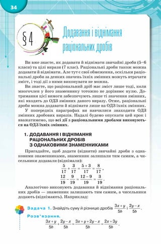 34
Додаванняівіднімання
раціональнихдробів
Додаванняівіднімання
раціональнихдробів§4
Ви вже знаєте, як додавати й віднімати звичайні дроби (5–6
класи) та цілі вирази (7 клас). Раціональні дроби також можна
додавати й віднімати. Але тут є свої обмеження, оскільки раціо-
нальні дроби за деяких значень їхніх змінних можуть втрачати
зміст, і тоді дії з ними виконувати не можна.
Ви знаєте, що раціональний дріб має зміст лише тоді, коли
многочлен у його знаменнику тотожно не дорівнює нулю. До-
тримання цієї вимоги забезпечують лише ті значення змінних,
які входять до ОДЗ змінних даного виразу. Отже, раціональні
дроби можна додавати й віднімати лише на ОДЗ їхніх змінних.
У попередніх параграфах ви навчилися знаходити ОДЗ
змінних дробових виразів. Надалі будемо опускати цей крок і
вважатимемо, що всі дії з раціональними дробами виконують-
ся на ОДЗ їхніх змінних.
1. ДОДАВАННЯ І ВІДНІМАННЯ
РАЦІОНАЛЬНИХ ДРОБІВ
З ОДНАКОВИМИ ЗНАМЕННИКАМИ
Пригадайте, щоб додати (відняти) звичайні дроби з одна-
ковими знаменниками, знаменник залишали тим самим, а чи-
сельники додавали (віднімали):
5 3 5 3 8
17 17 17 17
+
+ = = ,
12 9 12 9 3
19 19 19 19
−
− = = .
Аналогічно виконують додавання й віднімання раціональ-
них дробів — знаменник залишають тим самим, а чисельники
додають (віднімають). Наприклад:
Задача 1. Знайдіть суму й різницю дробів
+ −
+
x y y x
b b
3 2
5 5
і
+ −
+
x y y x
b b
3 2
5 5
.
Розв’язання.
3 2 3 2 2 3
5 5 5 5
+ − + + − +
+= =
x y y x x y y x x y
b b b b
,
 