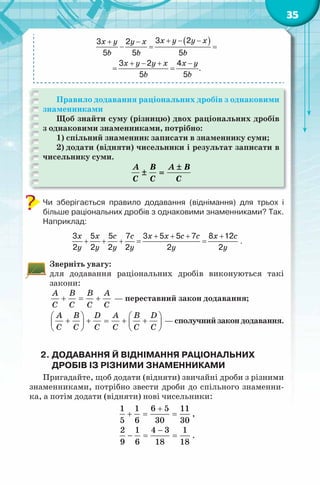 35
( )3 23 2
5 5 5
3 2 4
.
5 5
+ − −+ −
−= =
+ − + −
= =
x y y xx y y x
b b b
x y y x x y
b b
Правило додавання раціональних дробів з однаковими
знаменниками
Щоб знайти суму (різницю) двох раціональних дробів
з однаковими знаменниками, потрібно:
1) спільний знаменник записати в знаменнику суми;
2) додати (відняти) чисельники і результат записати в
чисельнику суми.
A B A B
C C C
±
± =
Чи зберігається правило додавання (віднімання) для трьох і
більше раціональних дробів з однаковими знаменниками? Так.
Наприклад:
x x c c x x c c x c
y y y y y y
+ + + +
+ + += =
3 5 5 7 3 5 5 7 8 12
2 2 2 2 2 2
.
Зверніть увагу:
для додавання раціональних дробів виконуються такі
закони:
A B B A
C C C C
+ = + — переставний закон додавання;
A B D A B D
C C C C C C
   
+ + = + +   
   
—сполучнийзакондодавання.
2. ДОДАВАННЯ Й ВІДНІМАННЯ РАЦІОНАЛЬНИХ
ДРОБІВ ІЗ РІЗНИМИ ЗНАМЕННИКАМИ
Пригадайте, щоб додати (відняти) звичайні дроби з різними
знаменниками, потрібно звести дроби до спільного знаменни-
ка, а потім додати (відняти) нові чисельники:
1 1 6 5 11
5 6 30 30
+
+ = = ,
2 1 4 3 1
9 6 18 18
−
− = = .
 