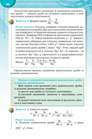 36
Аналогічно виконують додавання й віднімання раціональ-
них дробів — зводять дроби до спільного знаменника, а нові
чисельники додають (віднімають).
Задача 2. Додайте дроби
y2
3
5
і
y
4
15
.
Розв’язання. Спочатку знайдемо спільний знаменник да-
них раціональних дробів. Для цього визначимо числовий множ-
ник (коефіцієнт) та буквений множник шуканого спільного зна-
менника. Знайдемо НСК коефіцієнтів одночленів знаменників:
НСК (5; 15) = 15. Серед буквених множників y і y2
виразів у
знаменниках обираємо для спільного знаменника той множ-
ник, що має більший степінь, тобто y2
. Таким чином, спільним
знаменником даних дробів є вираз: y2
15 . Отже, перший дріб
потрібно домножити на 3, оскільки y y =2 2
15 :5 3, а другий — на
у, оскільки y y y=2
15 :15 . Одночлени 3 і y є додатковими множ-
никами відповідно для першого та другого дробів.
Маємо:
y y
yy y y
⋅ + ⋅ +
+ = =2 2 2
3 4 3 3 4 9 4
155 15 15
.
Сформулюємо правило додавання раціональних дробів із
різними знаменниками.
Правило додавання (віднімання) раціональних дробів
із різними знаменниками
Щоб знайти суму (різницю) двох раціональних дробів
із різними знаменниками, потрібно:
1) звести дані дроби до спільного знаменника;
2) спільний знаменник записати в знаменнику суми
(різниці);
3) додати (відняти) нові чисельники й результат запи-
сати в чисельнику суми.
Задача 3. Спростіть вираз:
1)
b y
b y b y
+
− +
2 7
5 5
; 2)
( )
x
x yx y
−
+−2 2
3 3
2 24
.
Розв’язання.
1. Спільним знаменником дробів
b
b y−
2
5
і
y
b y+
7
5
є вираз
( )b y−
2 2
5 . Отже:
 