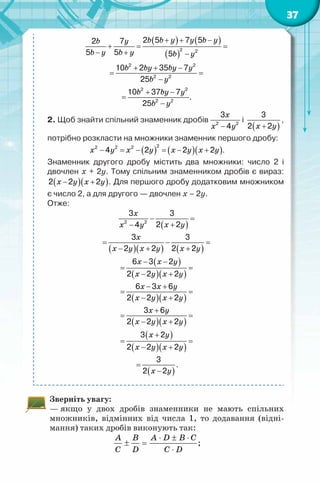 37
( ) ( )
( )
b b y y b yb y
b y b y b y
b by by y
b y
b by y
b y
+ + −
+= =
− + −
+ + −
= =
−
+ −
=
−
2 2
2 2
2 2
2 2
2 2
2 5 7 52 7
5 5 5
10 2 35 7
25
10 37 7
.
25
2. Щоб знайти спільний знаменник дробів
x
x y−2 2
3
4
і
( )x y+
3
2 2
,
потрібно розкласти на множники знаменник першого дробу:
( ) ( )( )x y x y x y x y− = − = − +
22 2 2
4 2 2 2 .
Знаменник другого дробу містить два множники: число 2 і
двочлен х + 2у. Тому спільним знаменником дробів є вираз:
( )( )x y x y− +2 2 2 . Для першого дробу додатковим множником
є число 2, а для другого — двочлен х – 2у.
Отже:
( )
x
x yx y
− =
+−2 2
3 3
2 24
( )( ) ( )
x
x y x y x y
= − =
− + +
3 3
2 2 2 2
( )
( )( )
x x y
x y x y
− −
= =
− +
6 3 2
2 2 2
( )( )
x x y
x y x y
− +
= =
− +
6 3 6
2 2 2
( )( )
x y
x y x y
+
= =
− +
3 6
2 2 2
( )
( )( )
x y
x y x y
+
= =
− +
3 2
2 2 2
( )x y
=
−
3
2 2
.
Зверніть увагу:
— якщо у двох дробів знаменники не мають спільних
множників, відмінних від числа 1, то додавання (відні-
мання) таких дробів виконують так:
A B A D B C
C D C D
⋅ ± ⋅
± =
⋅
;
 