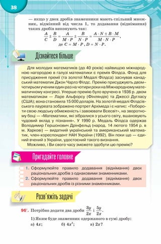 38
— якщо у двох дробів знаменники мають спільний множ-
ник, відмінний від числа 1, то додавання (віднімання)
таких дробів виконують так:
A B A B A N B M
C D M P N P M N P
⋅ ± ⋅
± = ± =
⋅ ⋅ ⋅ ⋅
,
де C M P= ⋅ , D N P= ⋅ .
Для молодих математиків (до 40 років) найвищою міжнарод-
ною нагородою в галузі математики є премія Філдса. Фонд для
присудження премії (та золотої Медалі Філдса) заснував канад-
ський математик Джон Чарлз Філдс. Премію присуджують двом–
чотирьом ученим один раз на чотири роки на Міжнародному мате-
матичному конгресі. Уперше премію було вручено в 1936 р. двом
математикам — Ларе Альфорсу (Фінляндія) та Джессі Дугласу
(США); вона становила 15 000 доларів. На золотій медалі Філдсів-
ського лауреата зображено портрет Архімеда і є напис: «Поборо-
ти свою людську обмеженість і завоювати Всесвіт», на зворотно-
му боці — «Математики, які зібралися з усього світу, вшановують
чудовий вклад у пізнання». У 1990 р. Медаль Філдса одержав
Володимир Гершонович Дрінфельд (народ. 14 лютого 1954 р. в
м. Харкові) — видатний український та американський матема-
тик, член-кореспондент НАН України (1992). Він поки що — єди-
ний вчений з України, удостоєний такого визнання.
Можливо, і Ви свого часу зможете здобути цю премію?
1. Сформулюйте правило додавання (віднімання) двох
раціональних дробів з однаковими знаменниками.
2. Сформулюйте правило додавання (віднімання) двох
раціональних дробів із різними знаменниками.
Пригадайтеголовне
96'. Потрібно додати два дроби
3
2
y
x
і
5
2
y
x
.
1) Яким буде знаменник одержаного в сумі дробу:
а) 4x; б) 2
4x ; в) 2x?
Для молодих математиків (до 40 років) найвищою міжнарод-
Дізнайтесябільше
Розв’яжітьзадачі
 