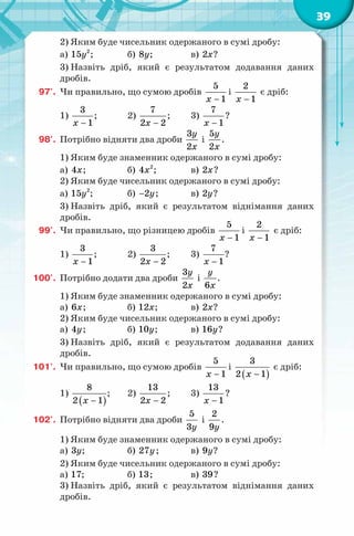 39
2) Яким буде чисельник одержаного в сумі дробу:
а) 2
15y ; б) 8y; в) 2x?
3) Назвіть дріб, який є результатом додавання даних
дробів.
97'. Чи правильно, що сумою дробів
5
1x −
і
2
1x −
є дріб:
1)
3
1x −
; 2)
7
2 2x −
; 3)
7
1x −
?
98'. Потрібно відняти два дроби
3
2
y
x
і
5
2
y
x
.
1) Яким буде знаменник одержаного в сумі дробу:
а) 4x; б) 2
4x ; в) 2x?
2) Яким буде чисельник одержаного в сумі дробу:
а) 2
15y ; б) 2y− ; в) 2y?
3) Назвіть дріб, який є результатом віднімання даних
дробів.
99'. Чи правильно, що різницею дробів
5
1x −
і
2
1x −
є дріб:
1)
3
1x −
; 2)
3
2 2x −
; 3)
7
1x −
?
100'. Потрібно додати два дроби
3
2
y
x
і
6
y
x
.
1) Яким буде знаменник одержаного в сумі дробу:
а) 6x; б) 12x; в) 2x?
2) Яким буде чисельник одержаного в сумі дробу:
а) 4y; б) 10y; в) 16y?
3) Назвіть дріб, який є результатом додавання даних
дробів.
101'. Чи правильно, що сумою дробів
5
1x −
і
( )
3
2 1x −
є дріб:
1)
( )
8
2 1x −
; 2)
13
2 2x −
; 3)
13
1x −
?
102'. Потрібно відняти два дроби
5
3y
і
2
9y
.
1) Яким буде знаменник одержаного в сумі дробу:
а) 3y; б) 27y; в) 9y?
2) Яким буде чисельник одержаного в сумі дробу:
а) 17; б) 13; в) 39?
3) Назвіть дріб, який є результатом віднімання даних
дробів.
 