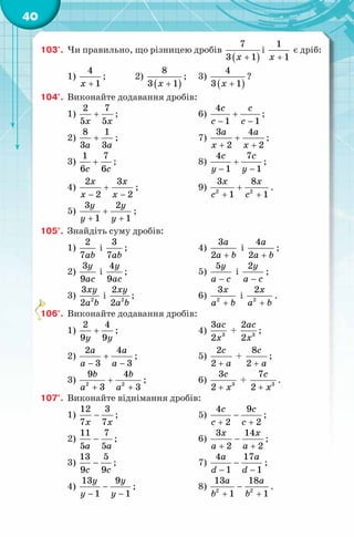 40
103'. Чи правильно, що різницею дробів
( )
7
3 1x +
і
1
1x +
є дріб:
1)
4
1x +
; 2)
( )
8
3 1x +
; 3)
( )
4
3 1x +
?
104°. Виконайте додавання дробів:
1)
2 7
5 5x x
+ ; 6)
4
1 1
с с
c c
+
− −
;
2)
8 1
3 3a a
+ ; 7)
3 4
2 2
a a
x x
+
+ +
;
3)
1 7
6 6c c
+ ; 8)
4 7
1 1
c c
y y
+
− −
;
4)
2 3
2 2
x x
x x
+
− −
; 9) 2 2
3 8
1 1
x x
c c
+
+ +
.
5)
3 2
1 1
y y
y y
+
+ +
;
105°. Знайдіть суму дробів:
1)
2
7ab
і
3
7ab
; 4)
3
2
a
a b+
і
4
2
a
a b+
;
2)
3
9
y
ac
і
4
9
y
ac
; 5)
5y
a c−
і
2y
a c−
;
3) 2
3
2
xy
a b
і 2
2
2
xy
a b
; 6) 2
3x
a b+
і 2
2x
a b+
.
106°. Виконайте додавання дробів:
1)
2 4
9 9y y
+ ; 4) 3
3
2
ac
x
+ 3
2
2
ac
x
;
2)
2 4
3 3
a a
a a
+
− −
; 5)
2
2
c
a+
+
8
2
c
a+
;
3) 2 2
9 4
3 3
b b
a a
+
+ +
; 6) 3
3
2
с
x+
+ 3
7
2
c
x+
.
107°. Виконайте віднімання дробів:
1)
12 3
7 7x x
− ; 5)
4 9
2 2
с с
c c
−
+ +
;
2)
11 7
5 5a a
− ; 6)
3 14
2 2
x x
a a
−
+ +
;
3)
13 5
9 9c c
− ; 7)
4 17
1 1
a a
d d
−
− −
;
4)
13 9
1 1
y y
y y
−
− −
; 8) 2 2
13 18
1 1
a a
b b
−
+ +
.
 