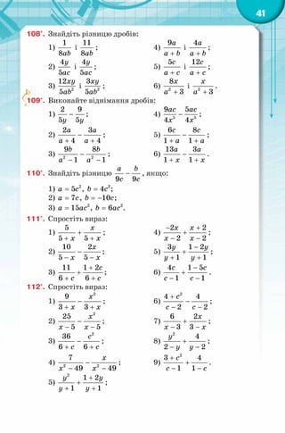 41
108°. Знайдіть різницю дробів:
1)
1
8ab
і
11
8ab
; 4)
9a
a b+
і
4a
a b+
;
2)
4
5
y
ac
і
4
5
y
ac
; 5)
5с
a c+
і
12с
a c+
;
3) 2
12
5
xy
ab
і 2
3
5
xy
ab
; 6) 2
8
3
x
a +
і 2
3
x
a +
.
109°. Виконайте віднімання дробів:
1)
2 9
5 5y y
− ; 4) 5 5
9 5
4 4
ac ac
x x
− ;
2)
2 3
4 4
a a
a a
−
+ +
; 5)
6 8
1 1
c c
a a
−
+ +
;
3) 2 2
9 8
1 1
b b
a a
−
− −
; 6)
13 3
1 1
a a
x x
−
+ +
.
110°. Знайдіть різницю
9 9
a b
c c
− , якщо:
1) 2
5a c= , 2
4b c= ;
2) 7a c= , 10b c= − ;
3) 2
15a ac= , 2
6b ac= .
111°. Спростіть вираз:
1)
5
5 5
x
x x
+
+ +
; 4)
2 2
2 2
x x
x x
− +
+
− −
;
2)
10 2
5 5
x
x x
−
− −
; 5)
3 1 2
1 1
y y
y y
−
+
+ +
;
3)
11 1 2
6 6
c
c c
+
+
+ +
; 6)
4 1 5
1 1
с c
c c
−
+
− −
.
112°. Спростіть вираз:
1)
2
9
3 3
x
x x
−
+ +
; 6)
2
4 4
2 2
cс
c c
+
−
− −
;
2)
2
25
5 5
x
x x
−
− −
; 7)
6 2
3 3
x
x x
+
− −
;
3)
2
36
6 6
c
c c
−
+ +
; 8)
2
4
2 2
y
y y
+
− −
;
4) 2 2
7
49 49
x
x x
−
− −
; 9)
2
3 4
1 1
c
c c
+
+
− −
.
5)
2
1 2
1 1
y y
y y
+
+
+ +
;
 