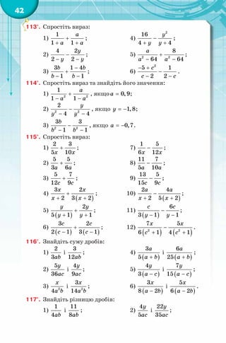 42
113°. Спростіть вираз:
1)
1
1 1
a
a a
+
+ +
; 4)
2
16
4 4
y
y y
−
+ +
;
2)
4 2
2 2
y
y y
−
− −
; 5) 2 2
8
64 64
a
a a
+
− −
;
3)
3 1 4
1 1
b b
b b
−
+
− −
; 6)
− +
−
− −
c
c c
2
5 1
2 2
.
114°. Спростіть вираз та знайдіть його значення:
1) 2 2
1
1 1
a
a a
+
− −
, якщо 0,9a = ;
2) 2 2
2
4 4
y
y y
−
− −
, якщо 1,8y = − ;
3) 2 2
3 3
1 1
b
b b
−
− −
, якщо 0,7a = − .
115°. Спростіть вираз:
1)
2 3
5 10x x
+ ; 7)
1 5
6 12x x
− ;
2)
5 5
3 6a a
+ ; 8)
11 7
5 10a a
− ;
3)
5 7
12 9c c
+ ; 9)
13 5
15 9с c
− ;
4)
( )
3 2
2 3 2
x x
x x
+
+ +
; 10)
( )
2 4
2 5 2
a a
x x
−
+ +
;
5)
( )
2
5 1 1
y y
y y
+
+ +
; 11)
( )
6
3 1 1
c c
y y
−
− −
;
6)
( ) ( )
3 2
2 1 3 1
с с
c c
+
− −
; 12)
( ) ( )2 2
7 5
6 1 4 1
x x
c c
−
+ +
.
116°. Знайдіть суму дробів:
1)
2
3ab
і
3
12ab
; 4)
( )
3
5
a
a b+
і
( )
6
25
a
a b+
;
2)
5
36
y
ac
і
4
9
y
ac
; 5)
( )
4
3
y
a c−
і
( )
7
15
y
a c−
;
3) 2
4
x
a b
і 2
3
14
x
a b
; 6)
( )
3
8 2
x
a b−
і
( )
5
6 2
x
a b−
.
117°. Знайдіть різницю дробів:
1)
1
4ab
і
11
8ab
; 2)
4
5
y
ac
і
22
35
y
ac
;
 