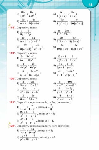 43
3) 2
13
15
x
b
і 2
3
25
x
b
; 5)
( )
5
6
с
a c+
і
12с
a c+
;
4)
9a
a b−
і
( )
4
5
a
a b−
; 6)
( )2
9
8 1
x
a +
і
( )2
20 1
x
a +
.
118°. Спростіть вираз:
1)
1 3
8 16y y
+ ; 4) 2 2
2
7 21
ac ac
x x
− ;
2)
( )
2 5
1 4 1
a a
a a
+
− −
; 5)
( ) ( )
2 5
3 2 4 2
c c
a a
−
− −
;
3)
( ) 22
2 4
33 3
b b
aa
+
++
; 6)
( ) ( )
3 2
10 1 15 1
с c
x x
−
+ +
.
119°. Спростіть вираз:
1)
2
3
5 3 1
5 10
x
x x
−
+ ; 4)
( )
10 1 2
5 5
x
x x x
−
−
− −
;
2) 2 2 3
1 2
4 6x y x y
− ; 5)
4 1
3 3 1
y y
y y
−
+
+ +
;
3)
( )
5 3 7
5 5
x
x x x
−
+
+ +
; 6)
( )
3
2
4 1 5
1 1
с c
c c c
−
+
− −
.
120°. Спростіть вираз:
1) 2
2 2
3 9
x
x x
−
+ −
; 4) 2
5 10
7 49
x
x x
−
+ −
;
2) −
− −
x
x x2
8 4
25 5
; 5) 2
2 1 2
1 1
y
y y
+
−
+ −
;
3) 2
2 6
6 36
c
c c
+
+ −
; 6) 2
4 4
4 2
с
c c
−
−
− −
.
121°. Спростіть вираз та знайдіть його значення:
1) 2
1
1 1
a
a a
+
+ −
, якщо
2
3
a = ;
2) 2
2 6 3
4 2
y
y y
+
−
− −
, якщо 3y = − ;
3) 2
4 1 4
1 1
b
b b
−
−
− −
, якщо 4a = − .
122°. Спростіть вираз та знайдіть його значення:
1) 2
7 7
3 9
a
a a
+
+ −
, якщо 2a = ;
2) 2
8 2
16 4
y
y y
+
−
− −
, якщо 2y = − .
 