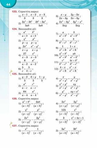 44
123. Спростіть вираз:
1)
1 2 3
3 3 3
x x x− − −
+ + ; 3)
2 3
2 3 2 3
x y y x
x y x y
− −
−
− −
;
2)
2 2 2 2
2 3 2 3
5 5
a b b a
ab ab
− −
− ; 4)
2 2 2 2
2 3 3
3 3
x y y x
xy xy
− −
− .
124. Виконайте дії:
1)
3 3
a b
a b a b
+
+ +
; 7) 3 3 3 3
a b
a b a b
+
+ +
;
2)
3 3
q p
p q p q
−
− −
; 8) 3 3 3 3
c b
b c b c
−
− −
;
3)
3 3 3
2x x y
x y x y
−
−
+ +
; 9) 3 3
1 1
8 8
x
x x
+
+
+ +
;
4)
3
27
3 3
x
x x
−
− −
; 10)
2 2
3 3 3 3
a b ab
a b a b
+
+
+ +
;
5)
3
8
2 2
a
a a
−
− −
; 11)
2 2
3 3 3 3
c bc b
b c b c
+
+
− −
;
6)
5 5
c b c
+
−
; 12)
− −
+
+ +
x x x
x x
2
3 3
4
8 8
.
125. Виконайте дії:
1)
2 3 1
5 5 5
y y y− + −
+ + ; 4) 3 3 3 3
x y
x y x y
+
+ +
;
2)
3 3
a c
a c a c
−
− −
; 5)
+
−
+ +
x y xy
x y x y
2 2
3 3 3 3
;
3)
3
64
4 4
a
a a
−
− −
; 6)
2 2
3 3 3 3
y xy x
x y x y
+
+
− −
.
126. Спростіть вираз:
1)
( ) ( )
2 2
2 2
2a b ab
a b a b
+
+
+ +
; 4)
( ) ( )
2 2
2 2
2 2x y
x y x y
−
+ +
;
2)
( ) ( )
3 3
2 2
q p
p q p q
−
− −
; 5)
( ) ( )
3
2 2
125
5 5
x
x x
−
− −
;
3)
( ) ( )
2 2
2 2
2 2x y
x y x y
−
+ +
; 6)
( ) ( )
2
3 3
3 4 1
2 2
x x
x x
+ +
+
+ +
.
127. Спростіть вираз:
1)
( ) ( )
3
2 2
1
1 1
x
x x
−
− −
; 2)
( ) ( )
2 2
2 2
3 3a b
a b a b
−
+ +
;
 