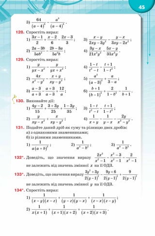 45
3)
( ) ( )
3
3 3
64
4 4
a
a a
−
− −
.
128. Спростіть вираз:
1)
3 1 2 2 3
2 6 3
x x x− − −
+ − ; 3) 2 2
2 3 3 2
x y y x
xy y xy x
− −
−
− −
;
2) 2 2
2 3 2 3
5 5
a b b a
ab a b
− −
− ; 4) 2 2 3
3 5
21 35
y x x y
x y x y
− −
− .
129. Спростіть вираз:
1) 2 2
y y
yx x yx x
−
− +
; 4) 2 2
1 1
1
t t
t t t
− +
−
− −
;
2) 2 2 2
4x x y
x y xy y
+
−
− −
; 5)
( )
2
2
33
a a
aa
+
−−
;
3)
3 3 12
3 3
a a
a a a
− +
− +
+ −
; 6)
( )
2 2
1 2 1
1 11
b
b bb
+
+ −
− +−
.
130. Виконайте дії:
1)
4 2 3 3 1 3
15 25 35
y y y− + −
+ + ; 3) 2 2
1 1
1
t t
t t t
− +
−
− −
;
2) 2 2
y x
xy x xy y
+
− −
; 4) 2 2
1 1 2y
x y y x x y
− −
+ − −
.
131. Подайте даний дріб як суму та різницю двох дробів:
а) з однаковими знаменниками;
б) із різними знаменниками.
1)
( )+a a b
2
1
; 2)
−a b2 2
1
; 3) 3 3
1
a b−
.
132*. Доведіть, що значення виразу
2 2
2 2 2
2 3 2
1 1 1
x x
x x x
−
− −
− − −
не залежить від значень змінної x на її ОДЗ.
133*. Доведіть, що значення виразу
( ) ( ) ( )
2
2 2 2
3 3 9 6 9
2 1 2 1 2 1
y y y
y y y
+ +
− +
− − −
не залежить від значень змінної y на її ОДЗ.
134*. Спростіть вираз:
1)
( )( ) ( )( ) ( )( )
1 1 1
x y x z y z y x z x z y
+ +
− − − − − −
;
2)
( ) ( )( ) ( )( )
1 1 1
1 1 2 2 3x x x x x x
+ +
+ + + + +
.
 
